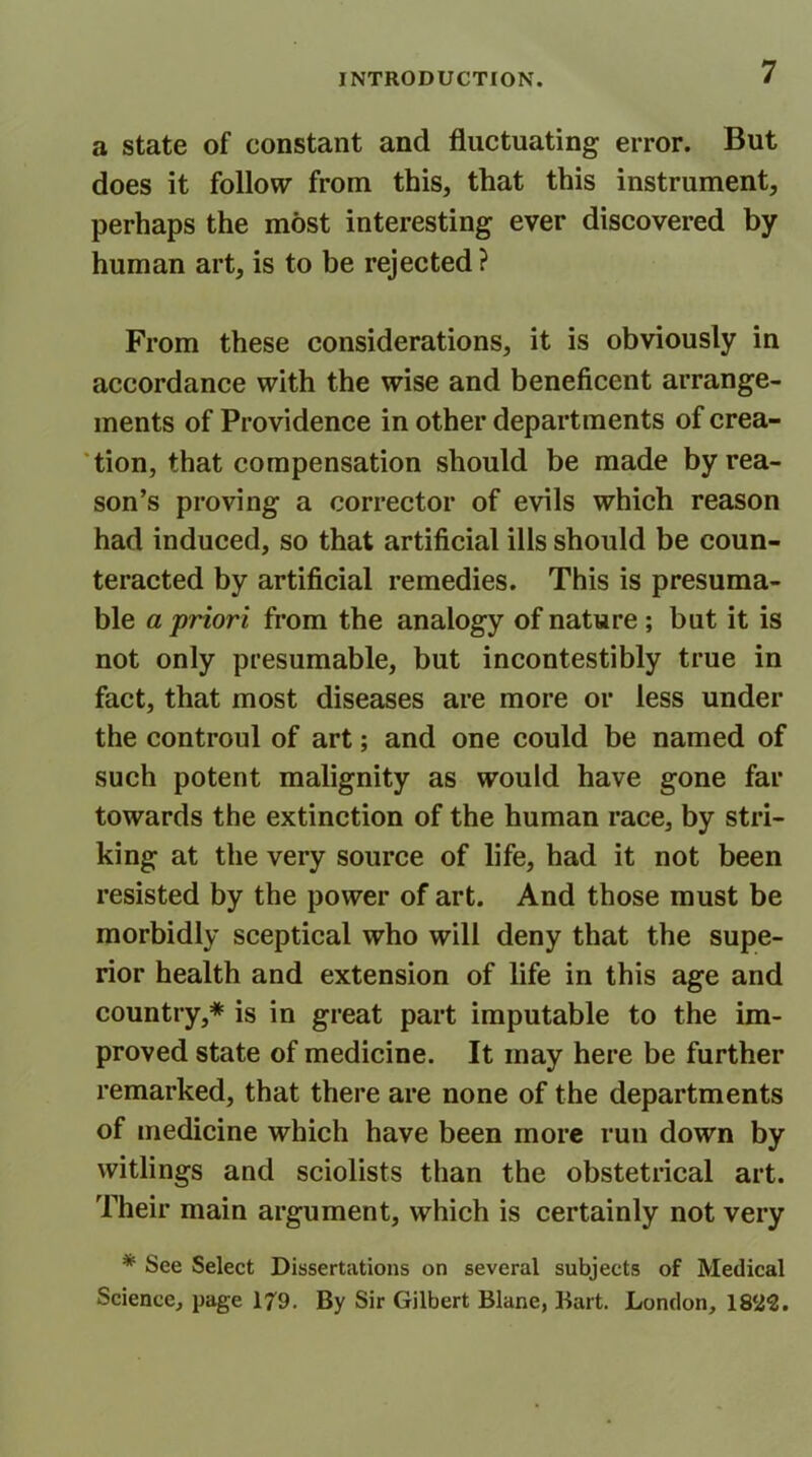 a state of constant and fluctuating error. But does it follow from this, that this instrument, perhaps the most interesting ever discovered by human art, is to be rejected? From these considerations, it is obviously in accordance with the wise and beneficent arrange- ments of Providence in other departments of crea- tion, that compensation should be made by rea- son’s proving a corrector of evils which reason had induced, so that artificial ills should be coun- teracted by artificial remedies. This is presuma- ble a priori from the analogy of nature ; but it is not only presumable, but incontestibly true in fact, that most diseases are more or less under the controul of art; and one could be named of such potent malignity as would have gone far towards the extinction of the human race, by stri- king at the very source of life, had it not been resisted by the power of art. And those must be morbidly sceptical who will deny that the supe- rior health and extension of life in this age and country,* is in great part imputable to the im- proved state of medicine. It may here be further remarked, that there are none of the departments of medicine which have been more run down by witlings and sciolists than the obstetrical art. Their main argument, which is certainly not very * See Select Dissertations on several subjects of Medical Science, page 179. By Sir Gilbert Blane, Bart. London, 1822.