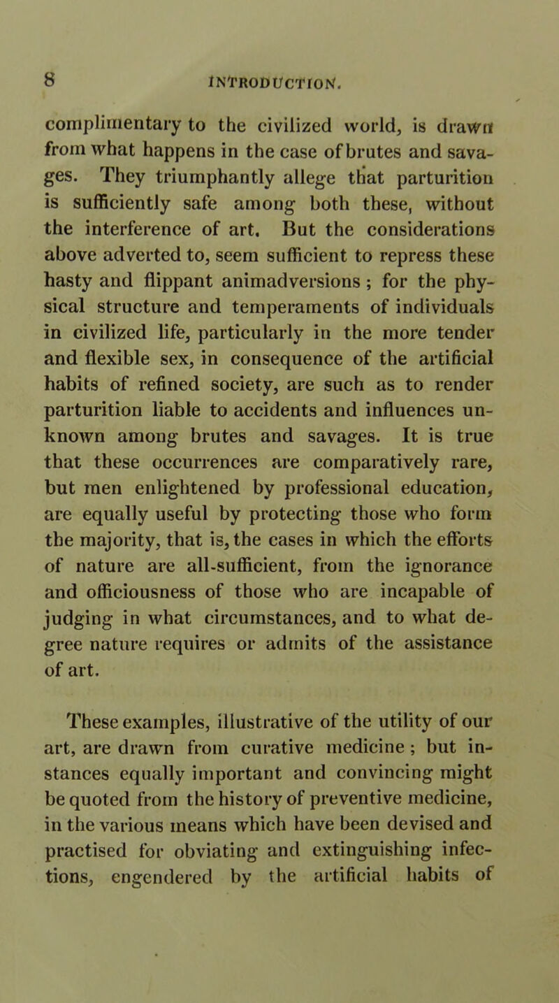 complimentary to the civilized world, is drawn from what happens in the case of brutes and sava- ges. They triumphantly allege that parturition is sufficiently safe among both these, without the interference of art. But the considerations above adverted to, seem sufficient to repress these hasty and flippant animadversions ; for the phy- sical structure and temperaments of individuals in civilized life, particularly in the more tender and flexible sex, in consequence of the artificial habits of refined society, are such as to render parturition liable to accidents and influences un- known among brutes and savages. It is true that these occurrences are comparatively rare, but men enlightened by professional education, are equally useful by protecting those who form the majority, that is, the cases in which the efforts of nature are all-sufficient, from the ignorance and officiousness of those who are incapable of judging in what circumstances, and to what de- gree nature requires or admits of the assistance of art. These examples, illustrative of the utility of our art, are drawn from curative medicine ; but in- stances equally important and convincing might be quoted from the history of preventive medicine, in the various means which have been devised and practised for obviating and extinguishing infec- tions, engendered by the artificial habits of