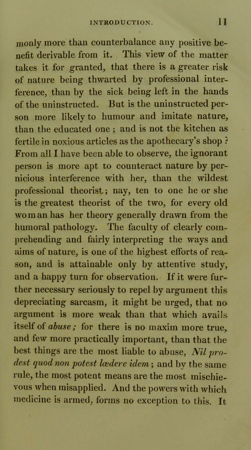 inonly more than counterbalance any positive be- nefit derivable from it. This view of the matter takes it for granted, that there is a greater risk of nature being thwarted by professional inter- ference, than by the sick being left in the hands of the uninstructed. But is the uninstructed per- son more likely to humour and imitate nature, than the educated one ; and is not the kitchen as fertile in noxious articles as the apothecary’s shop ? From all I have been able to observe, the ignorant person is more apt to counteract nature by per- nicious interference with her, than the wildest professional theorist; nay, ten to one he or she is the greatest theorist of the two, for every old wo man has her theory generally drawn from the humoral pathology. The faculty of clearly com- prehending and fairly interpreting the ways and aims of nature, is one of the highest efforts of rea- son, and is attainable only by attentive study, and a happy turn for observation. If it were fur- ther necessary seriously to repel by argument this depreciating sarcasm, it might be urged, that no argument is more weak than that which avails itself of abuse; for there is no maxim more true, and few more practically important, than that the best things are the most liable to abuse, Nil yro- dest quod non potest Icedere idem; and by the same rule, the most potent means are the most mischie- vous when misapplied. And the powers with which medicine is armed, forms no exception to this. It