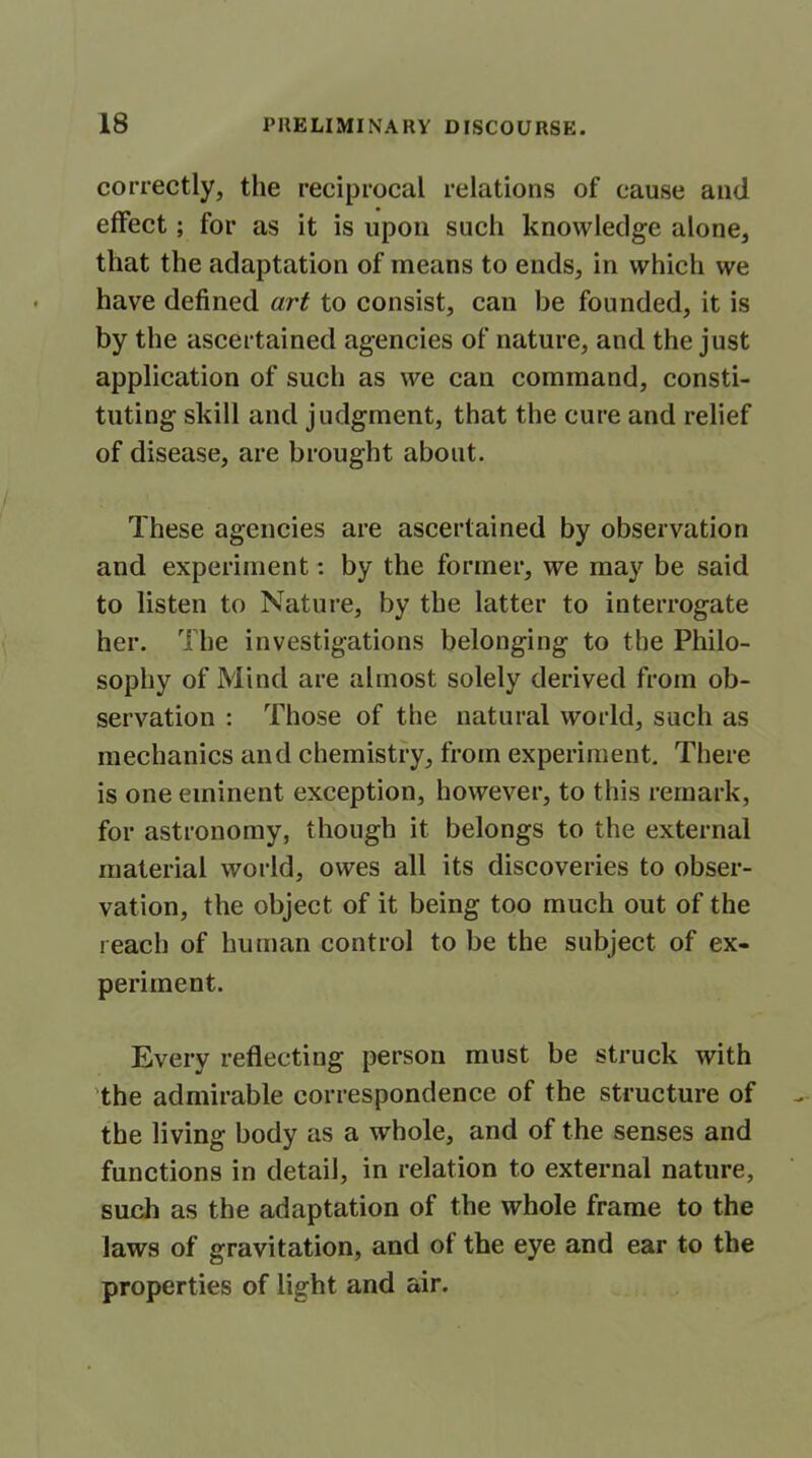 correctly, the reciprocal relations of cause and effect; for as it is upon such knowledge alone, that the adaptation of means to ends, in which we have defined art to consist, can be founded, it is by the ascertained agencies of nature, and the just application of such as we can command, consti- tuting skill and judgment, that the cure and relief of disease, are brought about. These agencies are ascertained by observation and experiment: by the former, we may be said to listen to Nature, by the latter to interrogate her. The investigations belonging to the Philo- sophy of Mind are almost solely derived from ob- servation : Those of the natural world, such as mechanics and chemistry, from experiment. There is one eminent exception, however, to this remark, for astronomy, though it belongs to the external material world, owes all its discoveries to obser- vation, the object of it being too much out of the reach of human control to be the subject of ex- periment. Every reflecting person must be struck with the admirable correspondence of the structure of the living body as a whole, and of the senses and functions in detail, in relation to external nature, such as the adaptation of the whole frame to the laws of gravitation, and of the eye and ear to the properties of light and air.