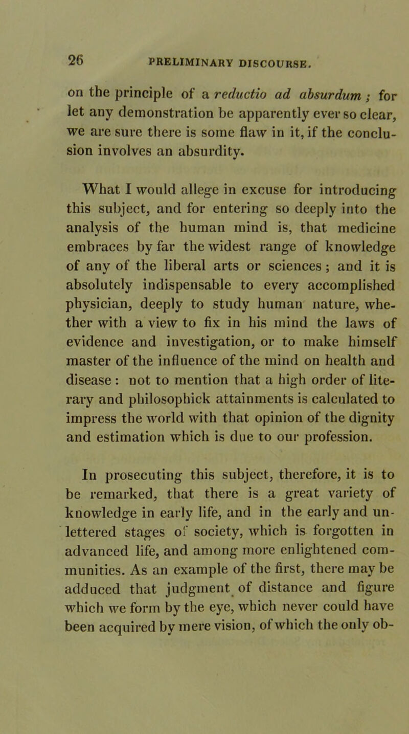 on the principle of a reductio ad absurdum; for let any demonstration be apparently ever so clear, we are sure there is some flaw in it, if the conclu- sion involves an absurdity. What I would allege in excuse for introducing this subject, and for entering so deeply into the analysis of the human mind is, that medicine embraces by far the widest range of knowledge of any of the liberal arts or sciences ; and it is absolutely indispensable to every accomplished physician, deeply to study human nature, whe- ther with a view to fix in his mind the laws of evidence and investigation, or to make himself master of the influence of the mind on health and disease : not to mention that a high order of lite- rary and philosophick attainments is calculated to impress the world with that opinion of the dignity and estimation which is due to our profession. In prosecuting this subject, therefore, it is to be remarked, that there is a great variety of knowledge in early life, and in the early and un- lettered stages o!' society, which is forgotten in advanced life, and among more enlightened com- munities. As an example of the first, there may be adduced that judgment of distance and figure which we form by the eye, which never could have been acquired by mere vision, of which the only ob-