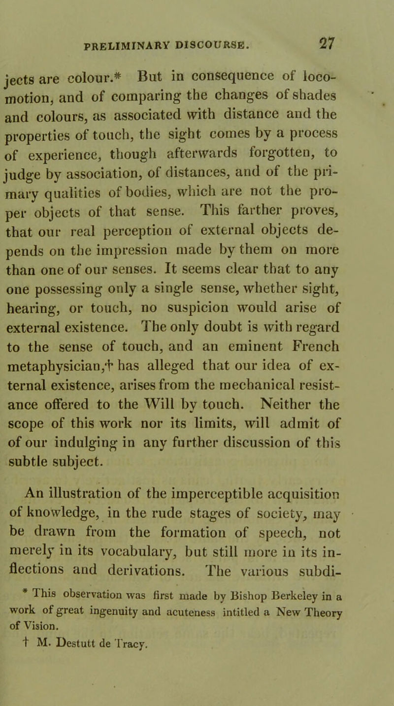 jects are colour.* But in consequence of loco- motion, and of comparing the changes of shades and colours, as associated with distance and the properties of touch, the sight comes by a process of experience, though afterwards forgotten, to judge by association, of distances, and of the pri- mary qualities of bodies, which are not the pro- per objects of that sense. This farther proves, that our real perception of external objects de- pends on the impression made by them on more than one of our senses. It seems clear that to any one possessing only a single sense, whether sight, hearing, or touch, no suspicion would arise of external existence. The only doubt is with regard to the sense of touch, and an eminent French metaphysician,'f has alleged that our idea of ex- ternal existence, arises from the mechanical resist- ance offered to the Will by touch. Neither the scope of this work nor its limits, will admit of of our indulging in any further discussion of this subtle subject. An illustration of the imperceptible acquisition of knowledge, in the rude stages of society, may be drawn from the formation of speech, not merely in its vocabulary, but still more in its in- flections and derivations. The various subdi- * This observation was first made by Bishop Berkeley in a work of great ingenuity and acuteness intitled a New Theory of Vision. t M. Destutt de I racy.