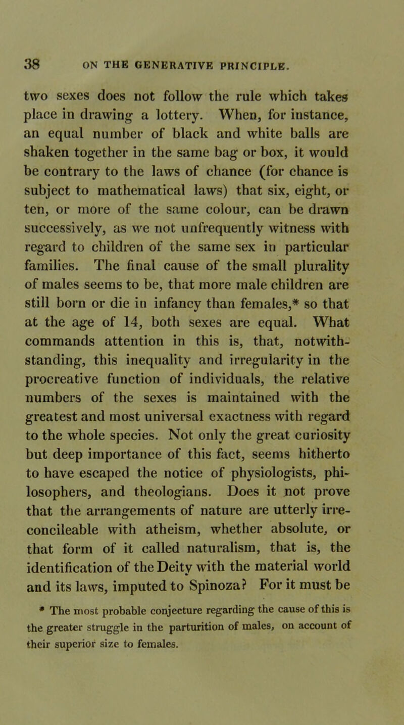 two sexes does not follow the rule which takes place in drawing a lottery. When, for instance, an equal number of black and white balls are shaken together in the same bag or box, it would be contrary to the laws of chance (for chance is subject to mathematical laws) that six, eight, or ten, or more of the same colour, can be drawn successively, as we not unfrequently witness with regard to children of the same sex in particular families. The final cause of the small plurality of males seems to be, that more male children are still born or die in infancy than females,* so that at the age of 14, both sexes are equal. What commands attention in this is, that, notwith- standing, this inequality and irregularity in the procreative function of individuals, the relative numbers of the sexes is maintained with the greatest and most universal exactness with regard to the whole species. Not only the great curiosity but deep importance of this fact, seems hitherto to have escaped the notice of physiologists, phi- losophers, and theologians. Does it not prove that the arrangements of nature are utterly irre- concilable with atheism, whether absolute, or that form of it called naturalism, that is, the identification of the Deity with the material world and its laws, imputed to Spinoza? For it must be * The most probable conjecture regarding the cause of this is the greater struggle in the parturition of males, on account of their superior size to females.