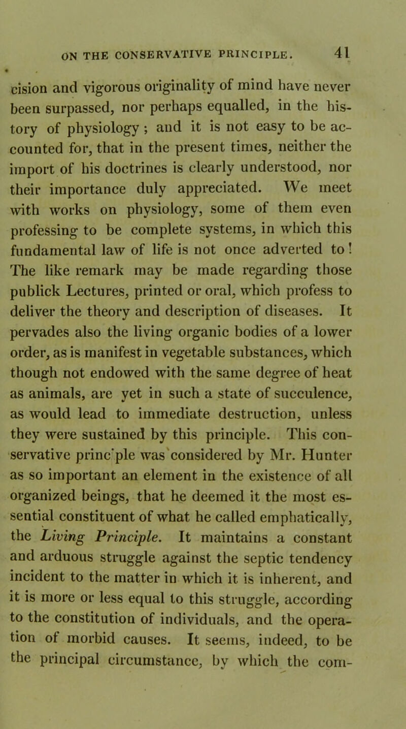 I # cision and vigorous originality of mind have never been surpassed, nor perhaps equalled, in the his- tory of physiology ; and it is not easy to be ac- counted for, that in the present times, neither the import of his doctrines is clearly understood, nor their importance duly appreciated. We meet with works on physiology, some of them even professing to be complete systems, in which this fundamental law of life is not once adverted to! The like remark may be made regarding those publick Lectures, printed or oral, which profess to deliver the theory and description of diseases. It pervades also the living organic bodies of a lower order, as is manifest in vegetable substances, which though not endowed with the same degree of heat as animals, are yet in such a state of succulence, as would lead to immediate destruction, unless they were sustained by this principle. This con- servative princ'ple was considered by Mr. Hunter as so important an element in the existence of all organized beings, that he deemed it the most es- sential constituent of what he called emphatically, the Living Principle. It maintains a constant and arduous struggle against the septic tendency incident to the matter in which it is inherent, and it is more or less equal to this struggle, according to the constitution of individuals, and the opera- tion ol morbid causes. It seems, indeed, to be the principal circumstance, bv which the com-