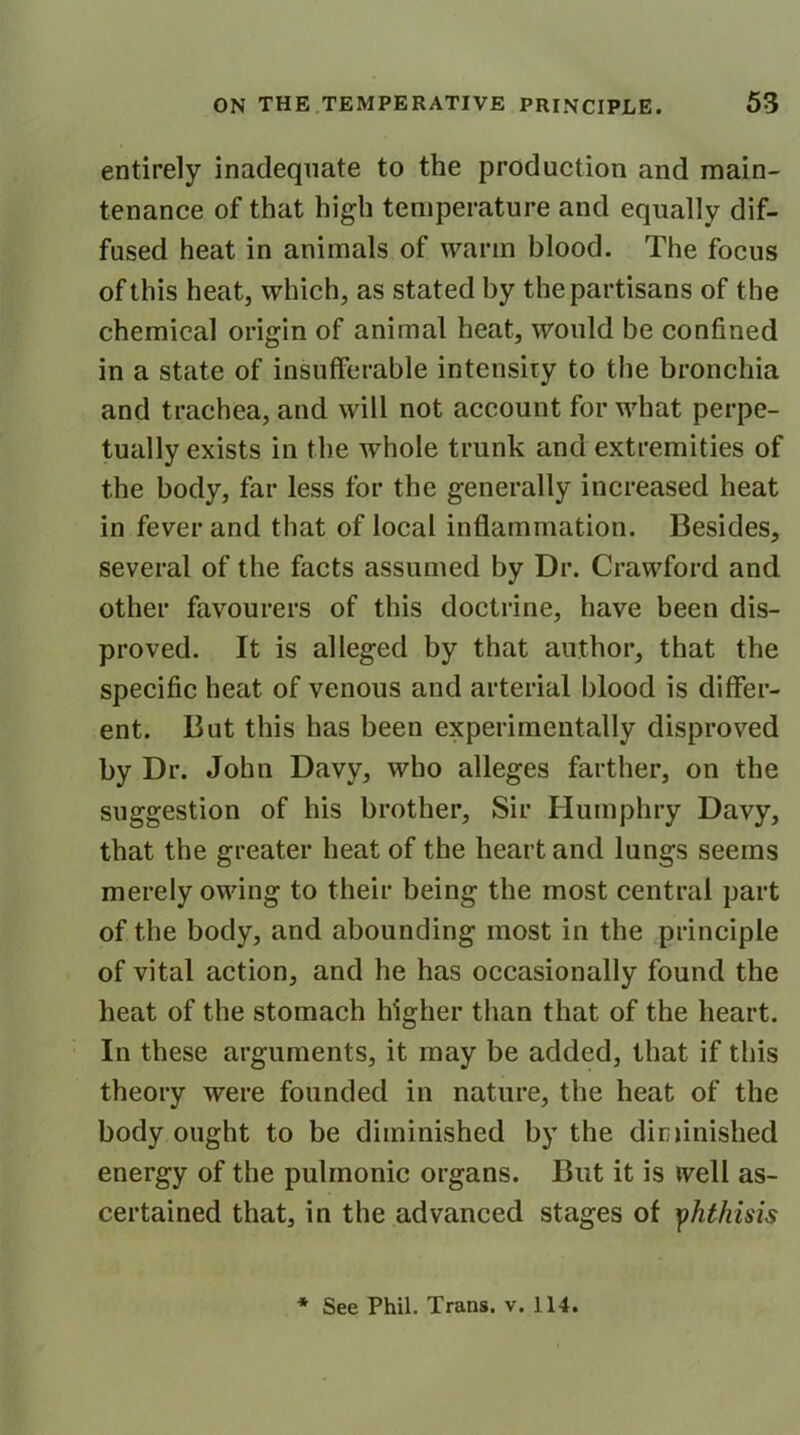 entirely inadequate to the production and main- tenance of that high temperature and equally dif- fused heat in animals of warm blood. The focus of this heat, which, as stated by the partisans of the chemical origin of animal heat, would be confined in a state of insufferable intensity to the bronchia and trachea, and will not account for what perpe- tually exists in the whole trunk and extremities of the body, far less for the generally increased heat in fever and that of local inflammation. Besides, several of the facts assumed by Dr. Crawford and other favourers of this doctrine, have been dis- proved. It is alleged by that author, that the specific heat of venous and arterial blood is differ- ent. But this has been experimentally disproved by Dr. John Davy, who alleges farther, on the suggestion of his brother, Sir Humphry Davy, that the greater heat of the heart and lungs seems merely owing to their being the most central part of the body, and abounding most in the principle of vital action, and he has occasionally found the heat of the stomach higher than that of the heart. In these arguments, it may be added, that if this theory were founded in nature, the heat of the body ought to be diminished by the diminished energy of the pulmonic organs. But it is well as- certained that, in the advanced stages of yhthisis