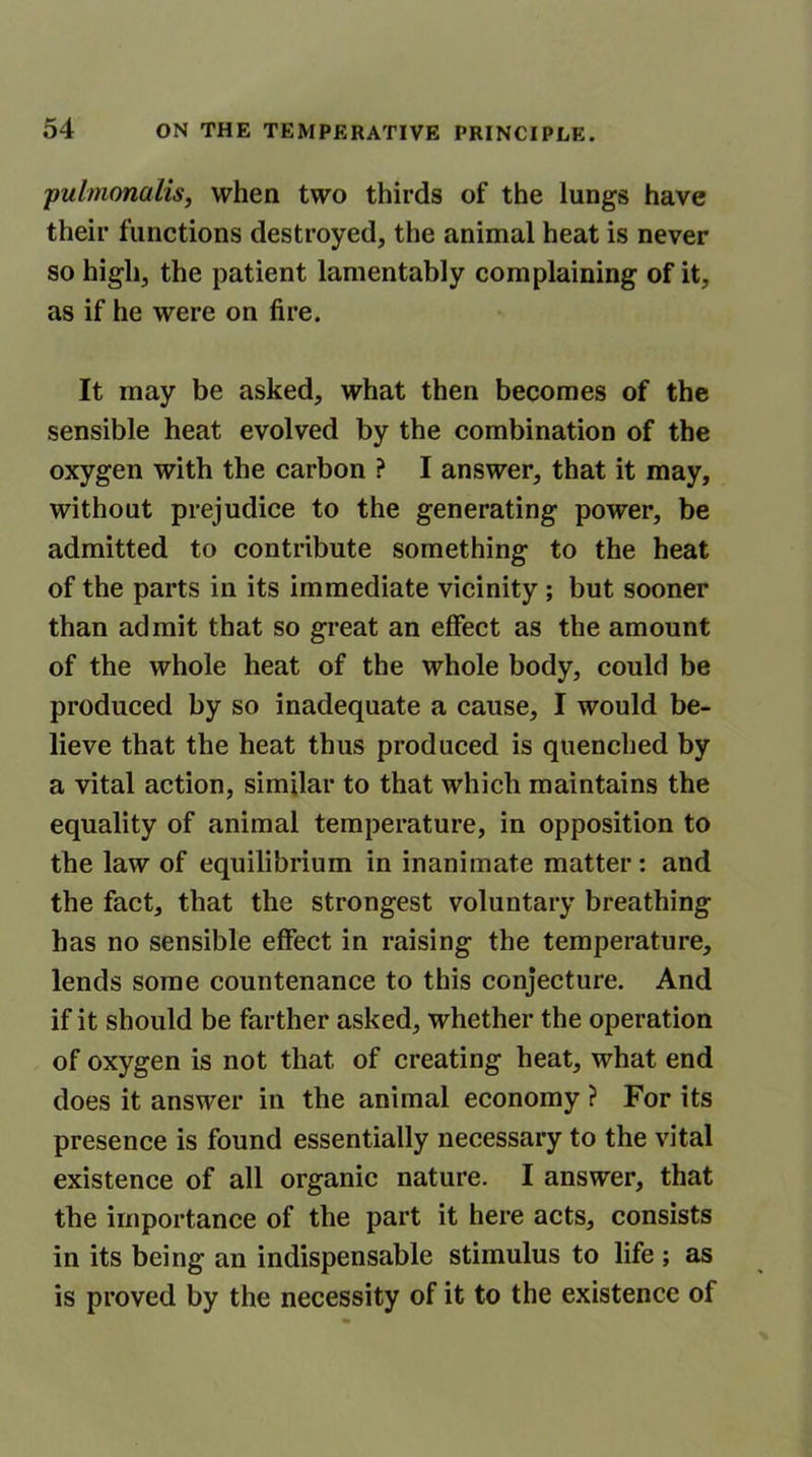 pulmonalis, when two thirds of the lungs have their functions destroyed, the animal heat is never so high, the patient lamentably complaining of it, as if he were on fire. It may be asked, what then becomes of the sensible heat evolved by the combination of the oxygen with the carbon ? I answer, that it may, without prejudice to the generating power, be admitted to contribute something to the heat of the parts in its immediate vicinity ; but sooner than admit that so great an effect as the amount of the whole heat of the whole body, could be produced by so inadequate a cause, I would be- lieve that the heat thus produced is quenched by a vital action, similar to that which maintains the equality of animal temperature, in opposition to the law of equilibrium in inanimate matter: and the fact, that the strongest voluntary breathing has no sensible effect in raising the temperature, lends some countenance to this conjecture. And if it should be farther asked, whether the operation of oxygen is not that of creating heat, what end does it answer in the animal economy ? For its presence is found essentially necessary to the vital existence of all organic nature. I answer, that the importance of the part it here acts, consists in its being an indispensable stimulus to life ; as is proved by the necessity of it to the existence of