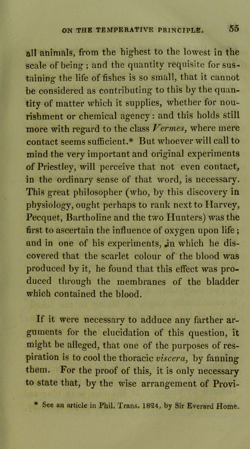 all animals, from the highest to the lowest in the scale of being ; and the quantity requisite for sus- taining the life of fishes is so small, that it cannot be considered as contributing to this by the quan- tity of matter which it supplies, whether for nou- rishment or chemical agency: and this holds still more with regard to the class Vermes, where mere contact seems sufficient.* But whoever will call to mind the very important and original experiments of Priestley, will perceive that not even contact, in the ordinary sense of that word, is necessary. This great philosopher (who, by this discovery in physiology, ought perhaps to rank next to Harvey, Pecquet, Bartholine and the two Hunters) was the first to ascertain the influence of oxygen upon life; and in one of his experiments, jn which he dis- covered that the scarlet colour of the blood was produced by it, he found that this effect was pro- duced through the membranes of the bladder which contained the blood. If it were necessary to adduce any farther ar- guments for the elucidation of this question, it might be alleged, that one of the purposes of res- piration is to cool the thoracic viscera, by fanning them. For the proof of this, it is only necessary to state that, by the wise arrangement of Provi- * See an article in Phil. Trans. 1824, by Sir Everard Home.