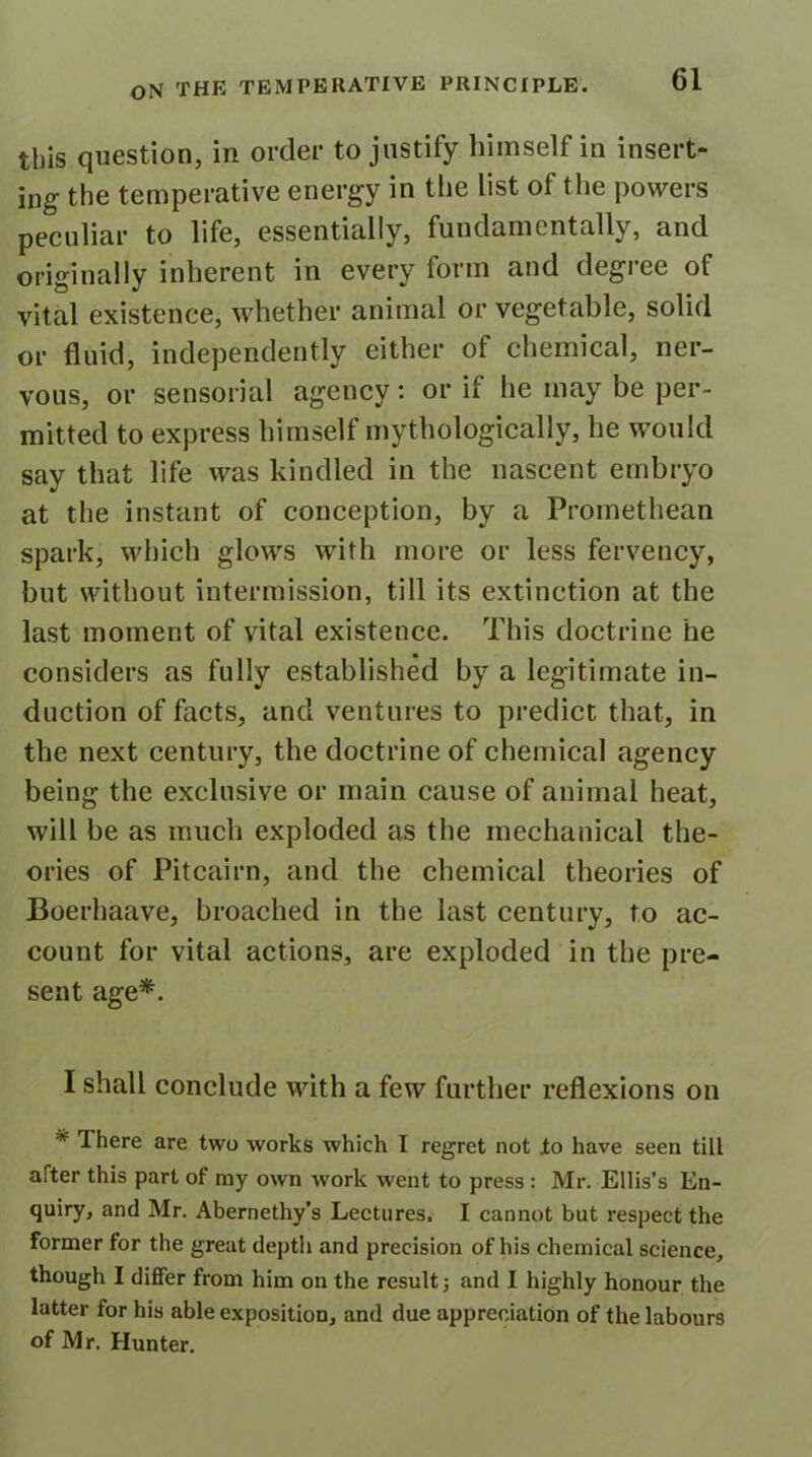 this question, in order to justify himself in insert- ing the temperative energy in the list of the powers peculiar to life, essentially, fundamentally, and originally inherent in every form and degree of vital existence, whether animal or vegetable, solid or fluid, independently either of chemical, ner- vous, or sensorial agency: or if he may be per- mitted to express himself mythologically, he would say that life was kindled in the nascent embryo at the instant of conception, by a Promethean spark, which glows with more or less fervency, but without intermission, till its extinction at the last moment of vital existence. This doctrine he considers as fully established by a legitimate in- duction of facts, and ventures to predict that, in the next century, the doctrine of chemical agency being the exclusive or main cause of animal heat, will be as much exploded as the mechanical the- ories of Pitcairn, and the chemical theories of Boerhaave, broached in the last century, to ac- count for vital actions, are exploded in the pre- sent age*. I shall conclude with a few further reflexions on * There are two works which I regret not to have seen till after this part of my own work went to press : Mr. Ellis’s En- quiry, and Mr. Abernethy’s Lectures, I cannot but respect the former for the great depth and precision of his chemical science, though I differ from him on the result ■, and I highly honour the latter for his able exposition, and due appreciation of the labours of Mr. Hunter.