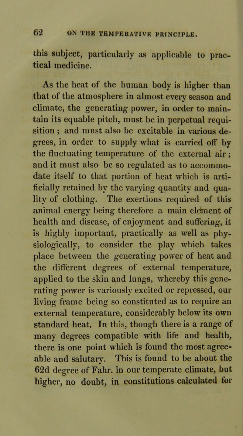 this subject, particularly as applicable to prac- tical medicine. As the heat of the human body is higher than that of the atmosphere in almost every season and climate, the generating power, in order to main- tain its equable pitch, must be in perpetual requi- sition ; and must also be excitable in various de- grees, in order to supply what is carried off by the fluctuating temperature of the external air ; and it must also be so regulated as to accommo- date itself to that portion of heat which is arti- ficially retained by the varying quantity and qua- lity of clothing. The exertions required of this animal energy being therefore a main eldment of health and disease, of enjoyment and suffering, it is highly important, practically as well as phy- siologically, to consider the play which takes place between the generating power of heat and the different degrees of external temperature, applied to the skin and lungs, whereby this gene- rating power is variously excited or repressed, our living frame being so constituted as to require an external temperature, considerably below its own standard heat. In this, though there is a range of many degrees compatible with life and health, there is one point which is found the most agree- able and salutary. This is found to be about the 62d degree of Fahr. in our temperate climate, but higher, no doubt, in constitutions calculated for