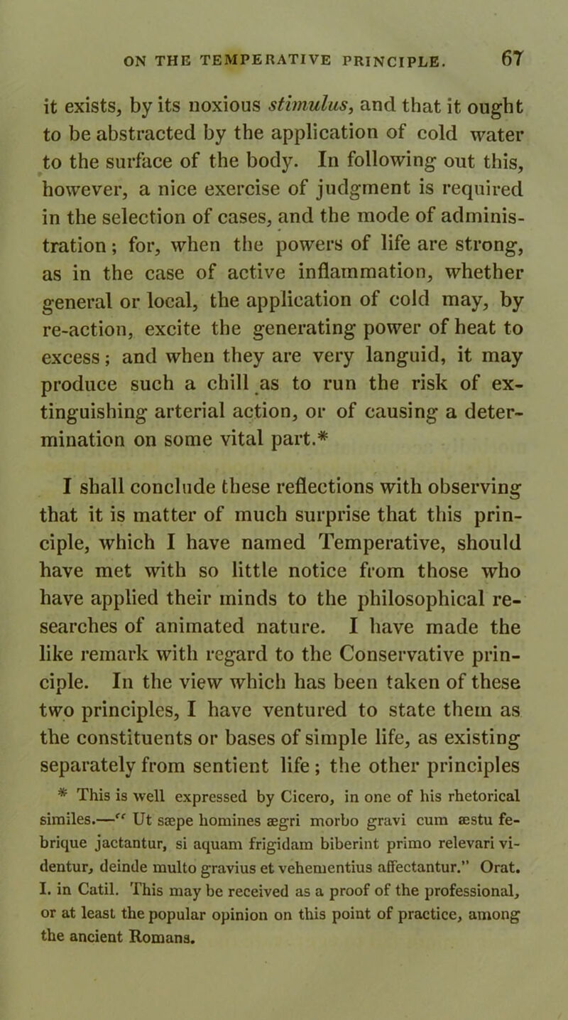 it exists, by its noxious stimulus, and that it ought to be abstracted by the application of cold water to the surface of the body. In following out this, however, a nice exercise of judgment is required in the selection of cases, and the mode of adminis- tration ; for, when the powers of life are strong, as in the case of active inflammation, whether general or local, the application of cold may, by re-action, excite the generating power of heat to excess; and when they are very languid, it may produce such a chill as to run the risk of ex- tinguishing arterial action, or of causing a deter- mination on some vital part.* I shall conclude these reflections with observing that it is matter of much surprise that this prin- ciple, which I have named Temperative, should have met with so little notice from those who have applied their minds to the philosophical re- searches of animated nature. I have made the like remark with regard to the Conservative prin- ciple. In the view which has been taken of these two principles, I have ventured to state them as the constituents or bases of simple life, as existing separately from sentient life ; the other principles * This is well expressed by Cicero, in one of his rhetorical similes.—“ Ut ssepe homines aegri morbo gravi cum aestu fe- brique jactantur, si aquam frigidam biberint primo relevari vi- dentur, deinde multo gravius et vehementius affectantur.” Orat. I. in Catil. This may be received as a proof of the professional, or at least the popular opinion on this point of practice, among the ancient Romans.