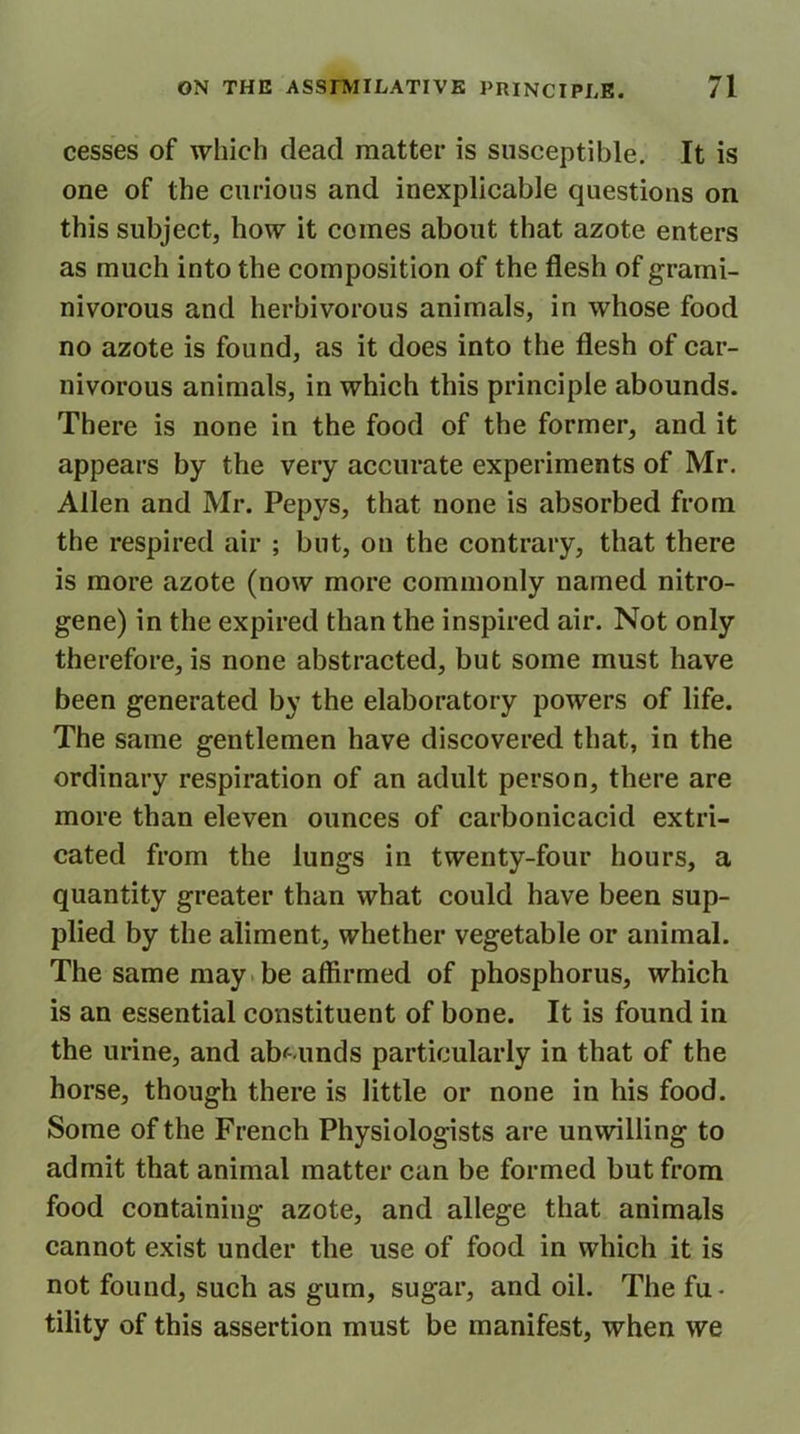 cesses of which dead matter is susceptible. It is one of the curious and inexplicable questions on this subject, how it comes about that azote enters as much into the composition of the flesh of grami- nivorous and herbivorous animals, in whose food no azote is found, as it does into the flesh of car- nivorous animals, in which this principle abounds. There is none in the food of the former, and it appears by the very accurate experiments of Mr. Allen and Mr. Pepys, that none is absorbed from the respired air ; but, on the contrary, that there is more azote (now more commonly named nitro- gene) in the expired than the inspired air. Not only therefore, is none abstracted, but some must have been generated by the elaboratory powers of life. The same gentlemen have discovered that, in the ordinary respiration of an adult person, there are more than eleven ounces of carbonicacid extri- cated from the lungs in twenty-four hours, a quantity greater than what could have been sup- plied by the aliment, whether vegetable or animal. The same may be affirmed of phosphorus, which is an essential constituent of bone. It is found in the urine, and abounds particularly in that of the horse, though there is little or none in his food. Some of the French Physiologists are unwilling to admit that animal matter can be formed but from food containing azote, and allege that animals cannot exist under the use of food in which it is not found, such as gum, sugar, and oil. The fu- tility of this assertion must be manifest, when we