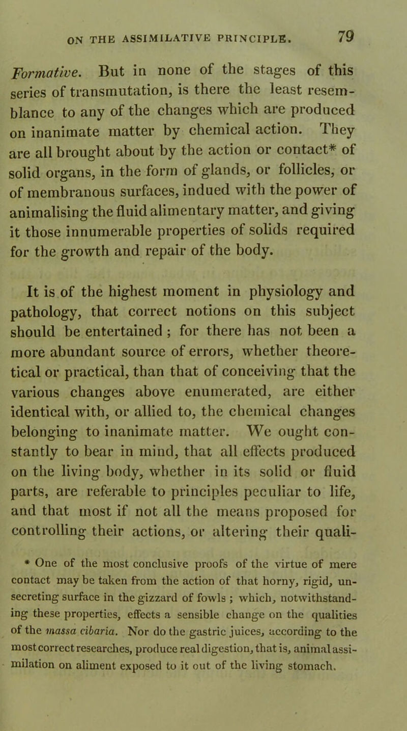 Formative. But in none of the stages of this series of transmutation, is there the least resem- blance to any of the changes which are produced on inanimate matter by chemical action. They are all brought about by the action or contact* of solid organs, in the form of glands, or follicles, or of membranous surfaces, indued with the power of animalising the fluid alimentary matter, and giving it those innumerable properties of solids required for the growth and repair of the body. It is of the highest moment in physiology and pathology, that correct notions on this subject should be entertained ; for there has not been a more abundant source of errors, whether theore- tical or practical, than that of conceiving that the various changes above enumerated, are either identical with, or allied to, the chemical changes belonging to inanimate matter. We ought con- stantly to bear in mind, that all effects produced on the living body, whether in its solid or fluid parts, are referable to principles peculiar to life, and that most if not all the means proposed for controlling their actions, or altering their quali- * One of the most conclusive proofs of the virtue of mere contact may be taken from the action of that horny, rigid, un- secreting surface in the gizzard of fowls ; which, notwithstand- ing these properties, effects a sensible change on the qualities of the massa cibaria. Nor do the gastric juices, according to the most correct researches, produce real digestion, that is, animal assi- milation on aliment exposed to it out of the living stomach.