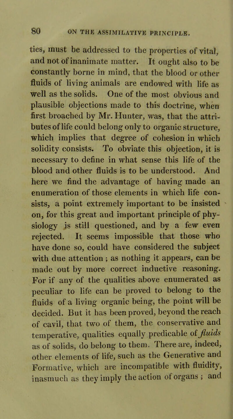 ties, must be addressed to the properties of vital, and not of inanimate matter. It ought also to be constantly borne in mind, that the blood or other fluids of living animals are endowed with life as well as the solids. One of the most obvious and plausible objections made to this doctrine, when first broached by Mr. Hunter, was, that the attri- butes of life could belong only to organic structure, which implies that degree of cohesion in which solidity consists. To obviate this objection, it is necessary to define in what sense this life of the blood and other fluids is to be understood. And here we find the advantage of having made an enumeration of those elements in which life con- sists, a point extremely important to be insisted ' on, for this great and important principle of phy- siology is still questioned, and by a few even rejected. It seems impossible that those who have done so, could have considered the subject with due attention ; as nothing it appears, can be made out by more correct inductive reasoning. For if any of the qualities above enumerated as peculiar to life can be proved to belong to the fluids of a living organic being, the point will be decided. But it has been proved, beyond the reach of cavil, that two of them, the conservative and temperative, qualities equally predicable of fluids as of solids, do belong to them. There are, indeed, other elements of life, such as the Generative and Formative, which are incompatible with fluidity, inasmuch as they imply the action ol organs ; and