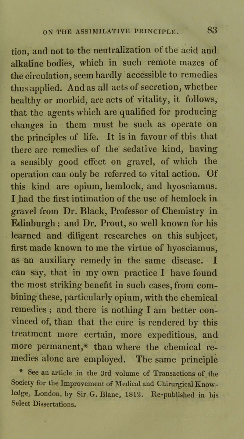 tion, and not to the neutralization of the acid and alkaline bodies, which in such remote mazes of the circulation, seem hardly accessible to remedies thus applied. And as all acts of secretion, whether healthy or morbid, are acts of vitality, it follows, that the agents which are qualified for producing changes in them must be such as operate on the principles of life. It is in favour of this that there are remedies of the sedative kind, having a sensibly good effect on gravel, of which the operation can only be referred to vital action. Of this kind are opium, hemlock, and hyosciamus. I had the first intimation of the use of hemlock in gravel from Dr. Black, Professor of Chemistry in Edinburgh ; and Dr. Prout, so well known for his learned and diligent researches on this subject, first made known to me the virtue of hyosciamus, as an auxiliary remedy in the same disease. I can say, that in my own practice I have found the most striking benefit in such cases, from com- bining these, particularly opium, with the chemical remedies ; and there is nothing I am better con- vinced of, than that the cure is rendered by this treatment more certain, more expeditious, and more permanent,* than where the chemical re- medies alone are employed. The same principle * See an article in the 3rd volume of Transactions of the Society for the Improvement of Medical and Chirurgical Know- ledge, London, by Sir G. Blane, 1812. Re-published in his Select Dissertations.