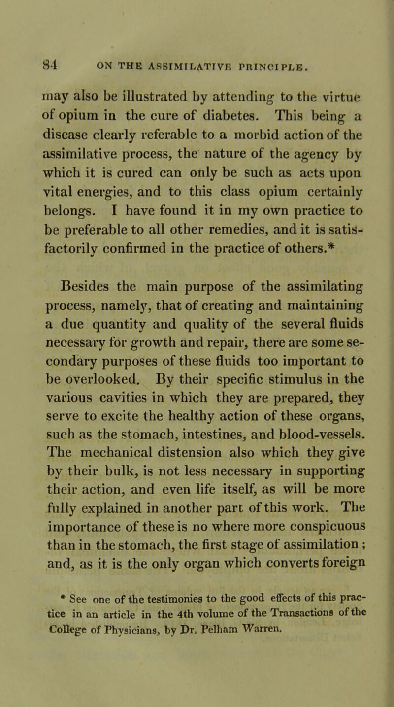 may also be illustrated by attending to the virtue of opium in the cure of diabetes. This being a disease clearly referable to a morbid action of the assimilative process, the nature of the agency by which it is cured can only be such as acts upon vital energies, and to this class opium certainly belongs. I have found it in my own practice to be preferable to all other remedies, and it is satis- factorily confirmed in the practice of others.* Besides the main purpose of the assimilating process, namely, that of creating and maintaining a due quantity and quality of the several fluids necessary for growth and repair, there are some se- condary purposes of these fluids too important to be overlooked. By their specific stimulus in the various cavities in which they are prepared, they serve to excite the healthy action of these organs, such as the stomach, intestines, and blood-vessels. The mechanical distension also which they give by their bulk, is not less necessary in supporting their action, and even life itself, as will be more fully explained in another part of this work. The importance of these is no where more conspicuous than in the stomach, the first stage of assimilation ; and, as it is the only organ which converts foreign * See one of the testimonies to the good effects of this prac- tice in an article in the 4th volume of the Transactions of the College of Physicians, by Dr, Pelham Warren.