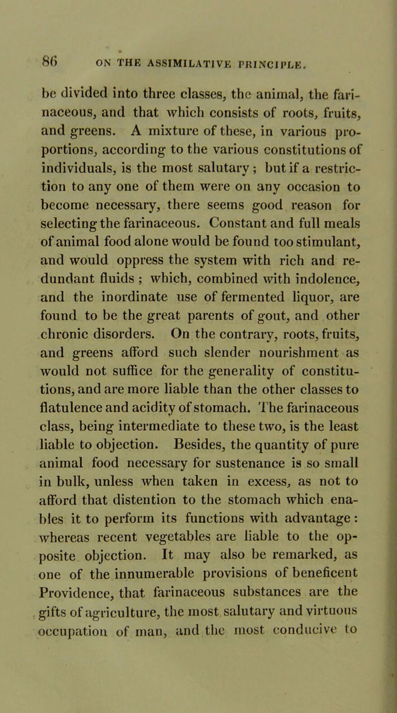 be divided into three classes, the animal, the fari- naceous, and that which consists of roots, fruits, and greens. A mixture of these, in various pro- portions, according to the various constitutions of individuals, is the most salutary ; but if a restric- tion to any one of them were on any occasion to become necessary, there seems good reason for selecting the farinaceous. Constant and full meals of animal food alone would be found too stimulant, and would oppress the system with rich and re- dundant fluids ; which, combined with indolence, and the inordinate use of fermented liquor, are found to be the great parents of gout, and other chronic disorders. On the contrary, roots, fruits, and greens afford such slender nourishment as would not suffice for the generality of constitu- tions, and are more liable than the other classes to flatulence and acidity of stomach. The farinaceous class, being intermediate to these two, is the least liable to objection. Besides, the quantity of pure animal food necessary for sustenance is so small in bulk, unless when taken in excess, as not to afford that distention to the stomach which ena- bles it to perform its functions with advantage: whereas recent vegetables are liable to the op- posite objection. It may also be remarked, as one of the innumerable provisions of beneficent Providence, that farinaceous substances are the gifts of agriculture, the most salutary and virtuous occupation of man, and the most conducive to