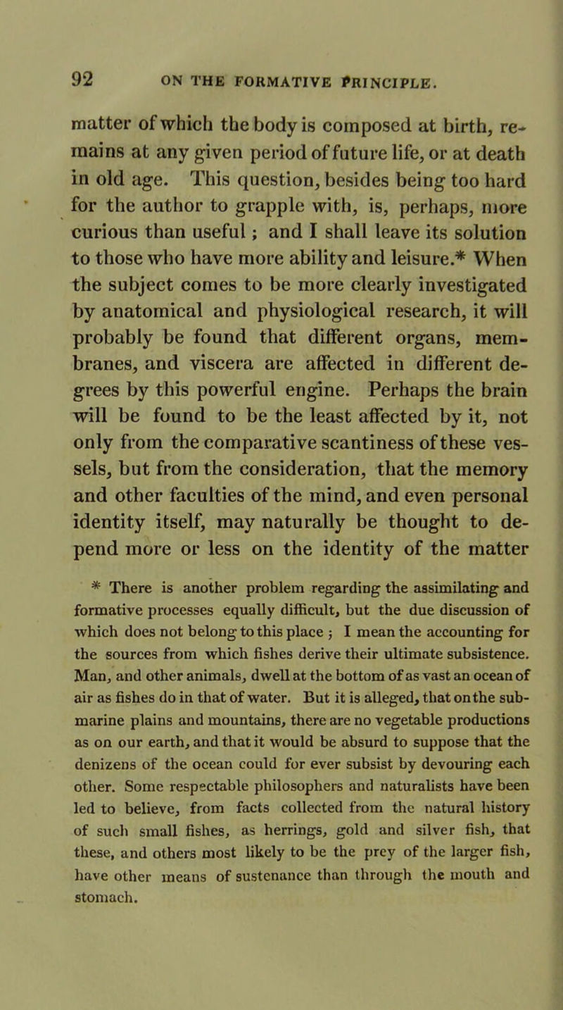 matter of which the body is composed at birth, re- mains at any given period of future life, or at death in old age. This question, besides being too hard for the author to grapple with, is, perhaps, more curious than useful; and I shall leave its solution to those who have more ability and leisure.* When the subject comes to be more clearly investigated by anatomical and physiological research, it will probably be found that different organs, mem- branes, and viscera are affected in different de- grees by this powerful engine. Perhaps the brain will be found to be the least affected by it, not only from the comparative scantiness of these ves- sels, but from the consideration, that the memory and other faculties of the mind, and even personal identity itself, may naturally be thought to de- pend more or less on the identity of the matter * There is another problem regarding the assimilating and formative processes equally difficult, but the due discussion of which does not belong to this place $ I mean the accounting for the sources from which fishes derive their ultimate subsistence. Man, and other animals, dwell at the bottom of as vast an ocean of air as fishes do in that of water. But it is alleged, that on the sub- marine plains and mountains, there are no vegetable productions as on our earth, and that it would be absurd to suppose that the denizens of the ocean could for ever subsist by devouring each other. Some respectable philosophers and naturalists have been led to believe, from facts collected from the natural history of such small fishes, as herrings, gold and silver fish, that these, and others most likely to be the prey of the larger fish, have other means of sustenance than through the mouth and stomach.