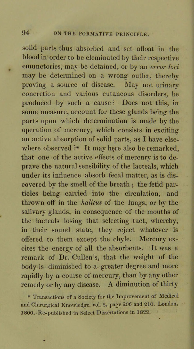 solid parts thus absorbed and set afloat in the blood in order to be eleminated by their respective emunctories, may be detained, or by an error loci inav be determined on a wrong outlet, thereby proving- a source of disease. May not urinary concretion and various cutaneous disorders, be produced by such a cause ? Does not this, in some measure, account for these glands being the parts upon which determination is made by the operation of mercury, which consists in exciting an active absorption of solid parts, as I have else- where observed }* It may here also be remarked, that one of the active effects of mercury is to de- prave the natural sensibility of the lacteals, which under its influence absorb fecal matter, as is dis- covered by the smell of the breath ; the fetid par- ticles being carried into the circulation, and thrown off in the halitus of the lungs, or by the salivary glands, in consequence of the mouths of the lacteals losing that selecting tact, whereby, in their sound state, they reject whatever is offered to them except the chyle. Mercury ex- cites the energy of all the absorbents. It was a remark of Dr. Cullen’s, that the weight of the body is diminished to a greater degree and more rapidly by a course of mercury, than by any other remedy or by any disease. A diminution of thirty * Transactions of a Society for the Improvement of Medical and Chirurgical Knowledge, vol. 2, page 206 and 210. London, 1800. Re-published in Select Dissertations in 1822.