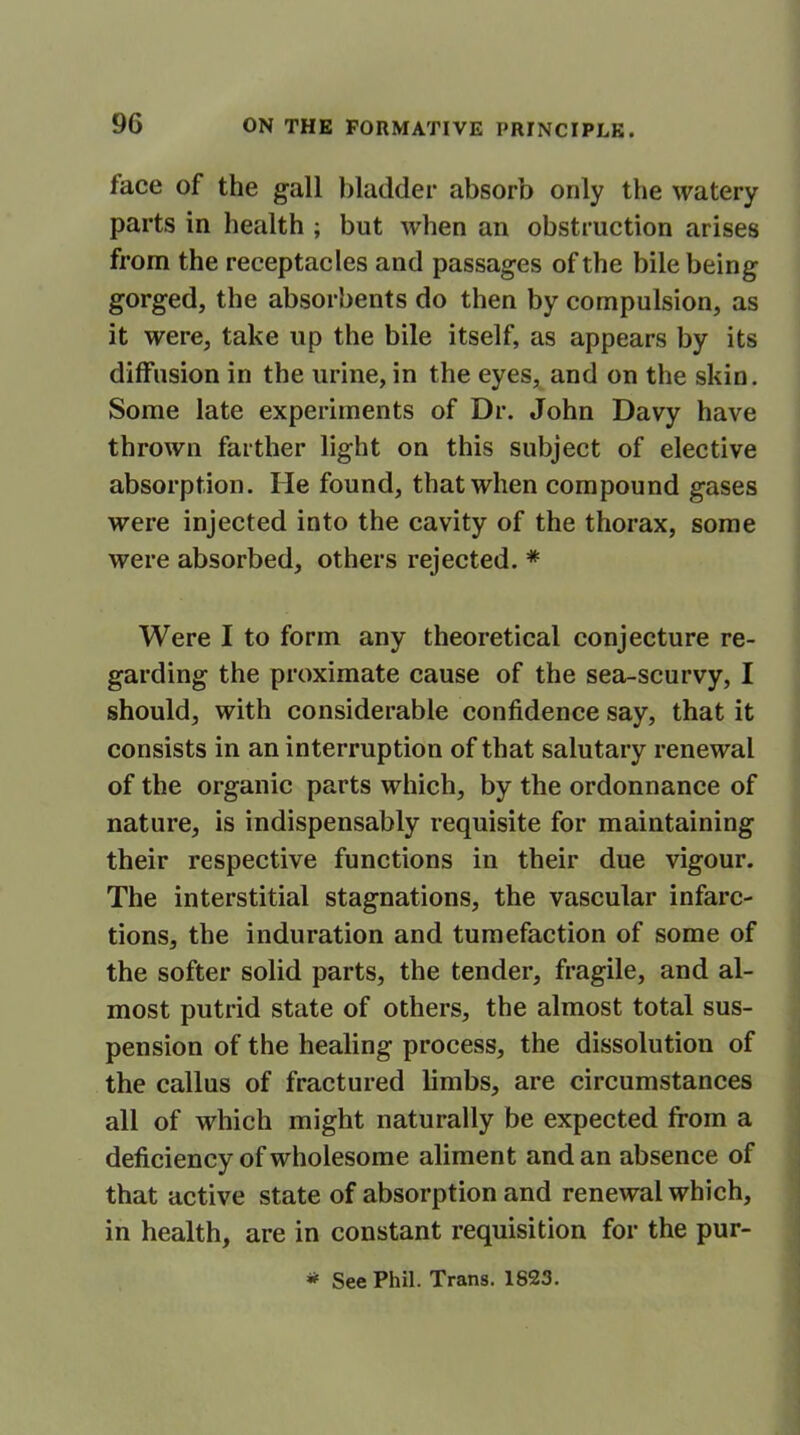 face of the gall bladder absorb only the watery parts in health ; but when an obstruction arises from the receptacles and passages of the bile being gorged, the absorbents do then by compulsion, as it were, take up the bile itself, as appears by its diffusion in the urine, in the eyes, and on the skin. Some late experiments of Dr. John Davy have thrown farther light on this subject of elective absorption. He found, that when compound gases were injected into the cavity of the thorax, some were absorbed, others rejected. * Were I to form any theoretical conjecture re- garding the proximate cause of the sea-scurvy, I should, with considerable confidence say, that it consists in an interruption of that salutary renewal of the organic parts which, by the ordonnance of nature, is indispensably requisite for maintaining their respective functions in their due vigour. The interstitial stagnations, the vascular infarc- tions, the induration and tumefaction of some of the softer solid parts, the tender, fragile, and al- most putrid state of others, the almost total sus- pension of the healing process, the dissolution of the callus of fractured limbs, are circumstances all of which might naturally be expected from a deficiency of wholesome aliment and an absence of that active state of absorption and renewal which, in health, are in constant requisition for the pur- * See Phil. Trans. 1823.