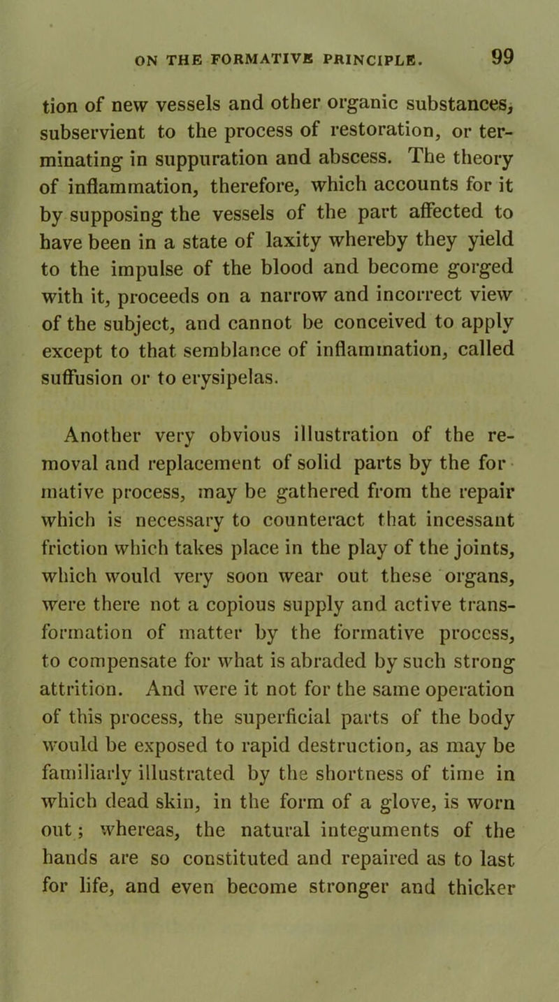 tion of new vessels and other organic substances, subservient to the process of restoration, or ter- minating in suppuration and abscess. The theory of inflammation, therefore, which accounts for it by supposing the vessels of the part affected to have been in a state of laxity whereby they yield to the impulse of the blood and become gorged with it, proceeds on a narrow and incorrect view of the subject, and cannot be conceived to apply except to that semblance of inflammation, called suffusion or to erysipelas. Another very obvious illustration of the re- moval and replacement of solid parts by the for mative process, may be gathered from the repair which is necessary to counteract that incessant friction which takes place in the play of the joints, which would very soon wear out these organs, were there not a copious supply and active trans- formation of matter by the formative process, to compensate for what is abraded by such strong attrition. And were it not for the same operation of this process, the superficial parts of the body would be exposed to rapid destruction, as may be familiarly illustrated by the shortness of time in which dead skin, in the form of a glove, is worn out; whereas, the natural integuments of the hands are so constituted and repaired as to last for life, and even become stronger and thicker