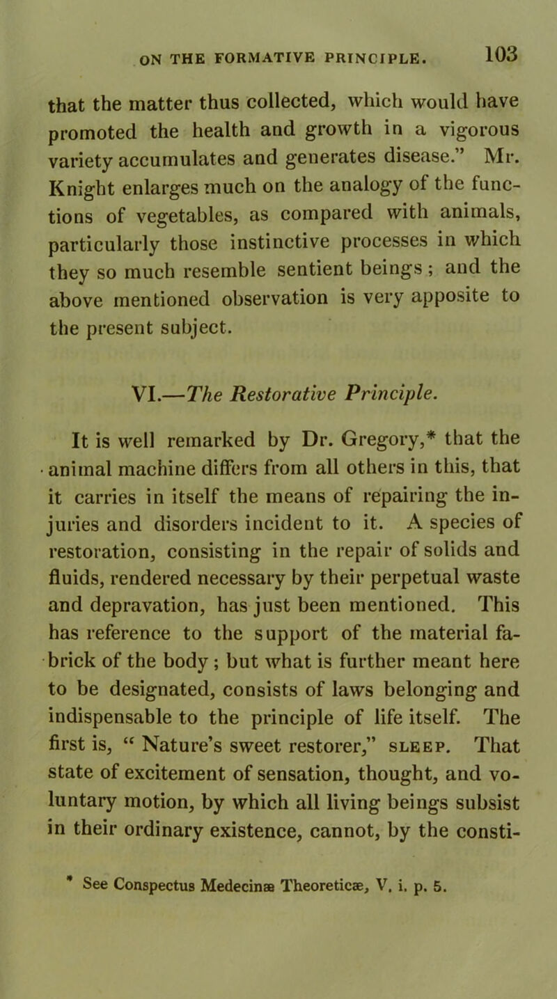 that the matter thus collected, which would have promoted the health and growth in a vigorous variety accumulates and generates disease.” Mr. Knight enlarges much on the analogy of the func- tions of vegetables, as compared with animals, particularly those instinctive processes in which they so much resemble sentient beings ; and the above mentioned observation is very apposite to the present subject. VI.—The Restorative Principle. It is well remarked by Dr. Gregory,* that the • animal machine differs from all others in this, that it carries in itself the means of repairing the in- juries and disorders incident to it. A species of restoration, consisting in the repair of solids and fluids, rendered necessary by their perpetual waste and depravation, has just been mentioned. This has reference to the support of the material fa- brick of the body; but what is further meant here to be designated, consists of laws belonging and indispensable to the principle of life itself. The first is, “ Nature’s sweet restorer,” sleep. That state of excitement of sensation, thought, and vo- luntary motion, by which all living beings subsist in their ordinary existence, cannot, by the consti- See Conspectus Medecinae Theoreticae, V. i. p. 5.