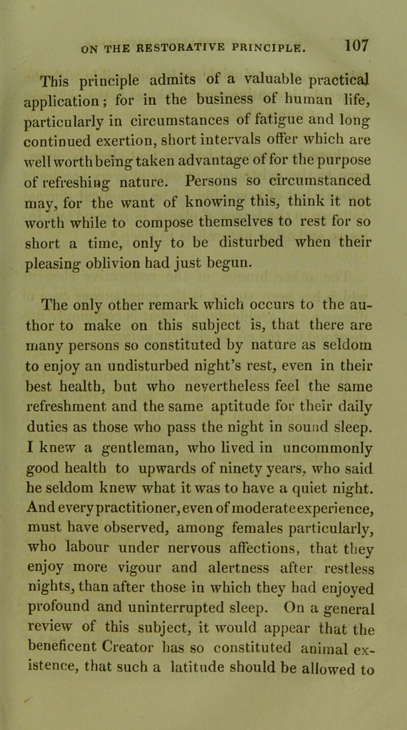 This principle admits of a valuable practical application; for in the business of human life, particularly in circumstances of fatigue and long continued exertion, short intervals offer which are well worth being taken advantage of for the purpose of refreshing nature. Persons so circumstanced may, for the want of knowing this, think it not worth while to compose themselves to rest for so short a time, only to be disturbed when their pleasing oblivion had just begun. The only other remark which occurs to the au- thor to make on this subject is, that there are many persons so constituted by nature as seldom to enjoy an undisturbed night’s rest, even in their best health, but who nevertheless feel the same refreshment and the same aptitude for their daily duties as those who pass the night in sound sleep. I knew a gentleman, who lived in uncommonly good health to upwards of ninety years, who said he seldom knew what it was to have a quiet night. And every practitioner, even of moderateexperience, must have observed, among females particularly, who labour under nervous affections, that they enjoy more vigour and alertness after restless nights, than after those in which they had enjoyed profound and uninterrupted sleep. On a general review of this subject, it would appear that the beneficent Creator has so constituted animal ex- istence, that such a latitude should be allowed to