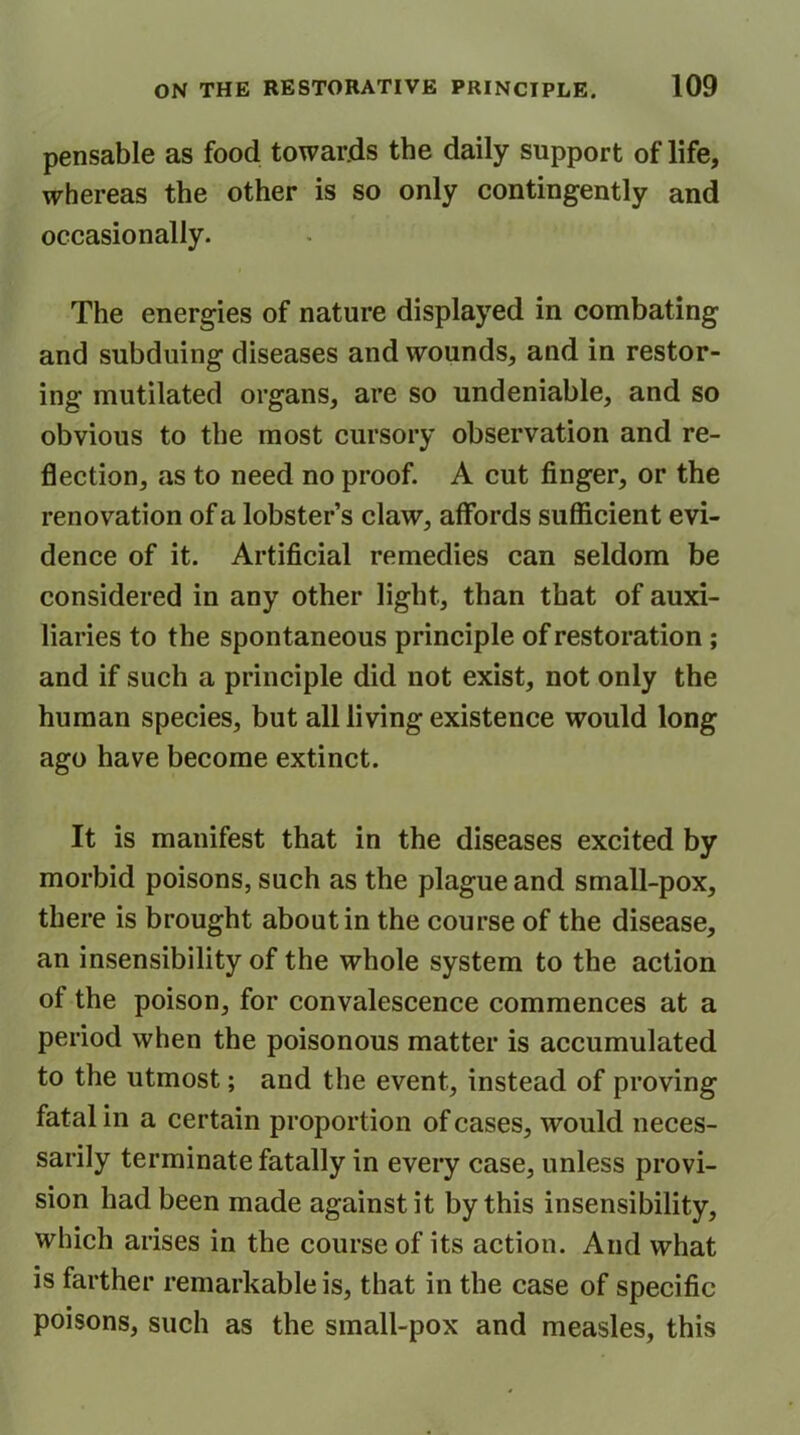 pensable as food towards the daily support of life, whereas the other is so only contingently and occasionally. The energies of nature displayed in combating and subduing diseases and wounds, and in restor- ing mutilated organs, are so undeniable, and so obvious to the most cursory observation and re- flection, as to need no proof. A cut finger, or the renovation of a lobster’s claw, affords sufficient evi- dence of it. Artificial remedies can seldom be considered in any other light, than that of auxi- liaries to the spontaneous principle of restoration; and if such a principle did not exist, not only the human species, but all living existence would long ago have become extinct. It is manifest that in the diseases excited by morbid poisons, such as the plague and small-pox, there is brought about in the course of the disease, an insensibility of the whole system to the action of the poison, for convalescence commences at a period when the poisonous matter is accumulated to the utmost; and the event, instead of proving fatal in a certain proportion of cases, would neces- sarily terminate fatally in every case, unless provi- sion had been made against it by this insensibility, which arises in the course of its action. And what is farther remarkable is, that in the case of specific poisons, such as the small-pox and measles, this