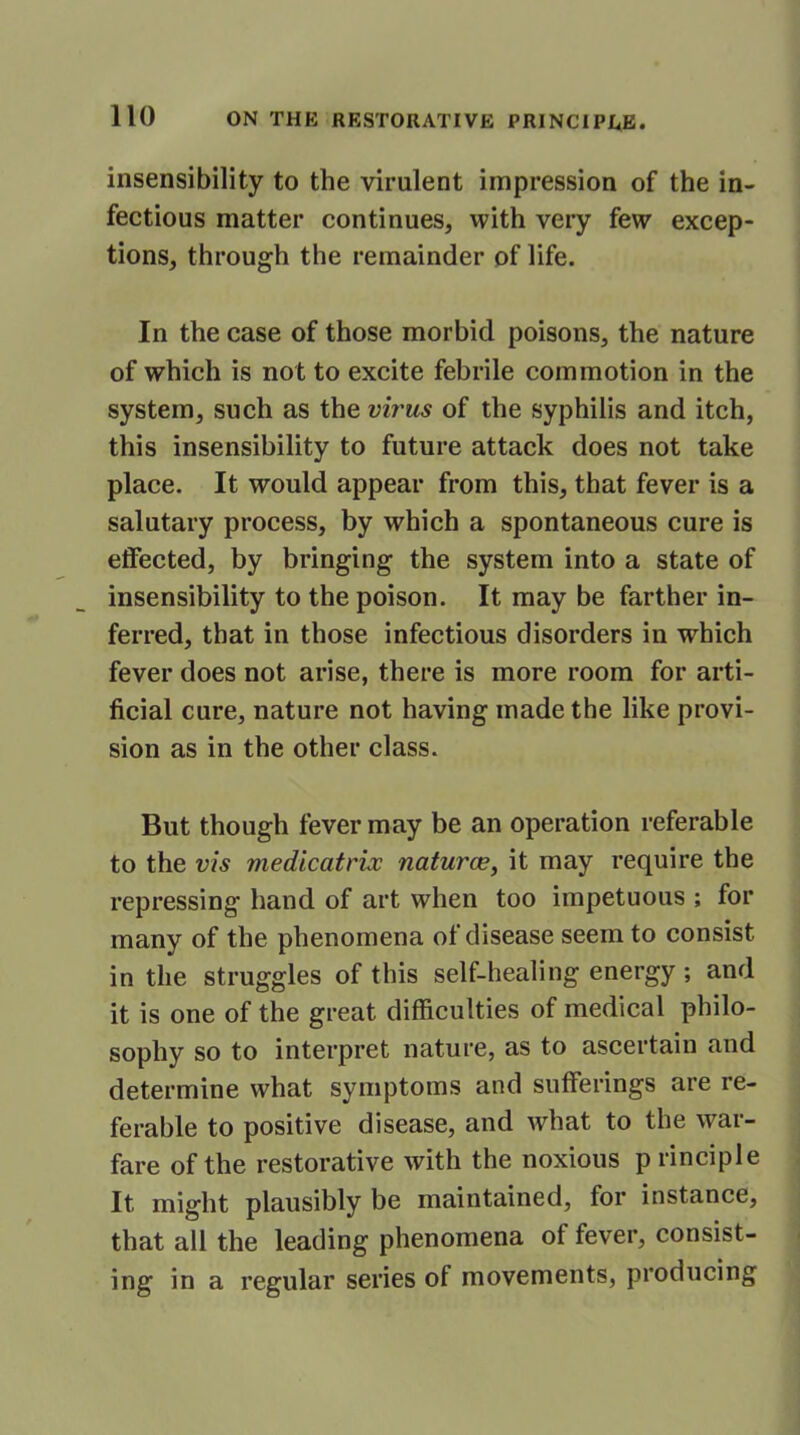 insensibility to the virulent impression of the in- fectious matter continues, with very few excep- tions, through the remainder of life. In the case of those morbid poisons, the nature of which is not to excite febrile commotion in the system, such as the virus of the syphilis and itch, this insensibility to future attack does not take place. It would appear from this, that fever is a salutary process, by which a spontaneous cure is effected, by bringing the system into a state of insensibility to the poison. It may be farther in- ferred, that in those infectious disorders in which fever does not arise, there is more room for arti- ficial cure, nature not having made the like provi- sion as in the other class. But though fever may be an operation referable to the vis medicatrix naturae, it may require the repressing hand of art when too impetuous ; for many of the phenomena of disease seem to consist in the struggles of this self-healing energy ; and it is one of the great difficulties of medical philo- sophy so to interpret nature, as to ascertain and determine what symptoms and sufferings are re- ferable to positive disease, and what to the war- fare of the restorative with the noxious p rinciple It might plausibly be maintained, for instance, that all the leading phenomena ot fever, consist- ing in a regular series ol movements, producing