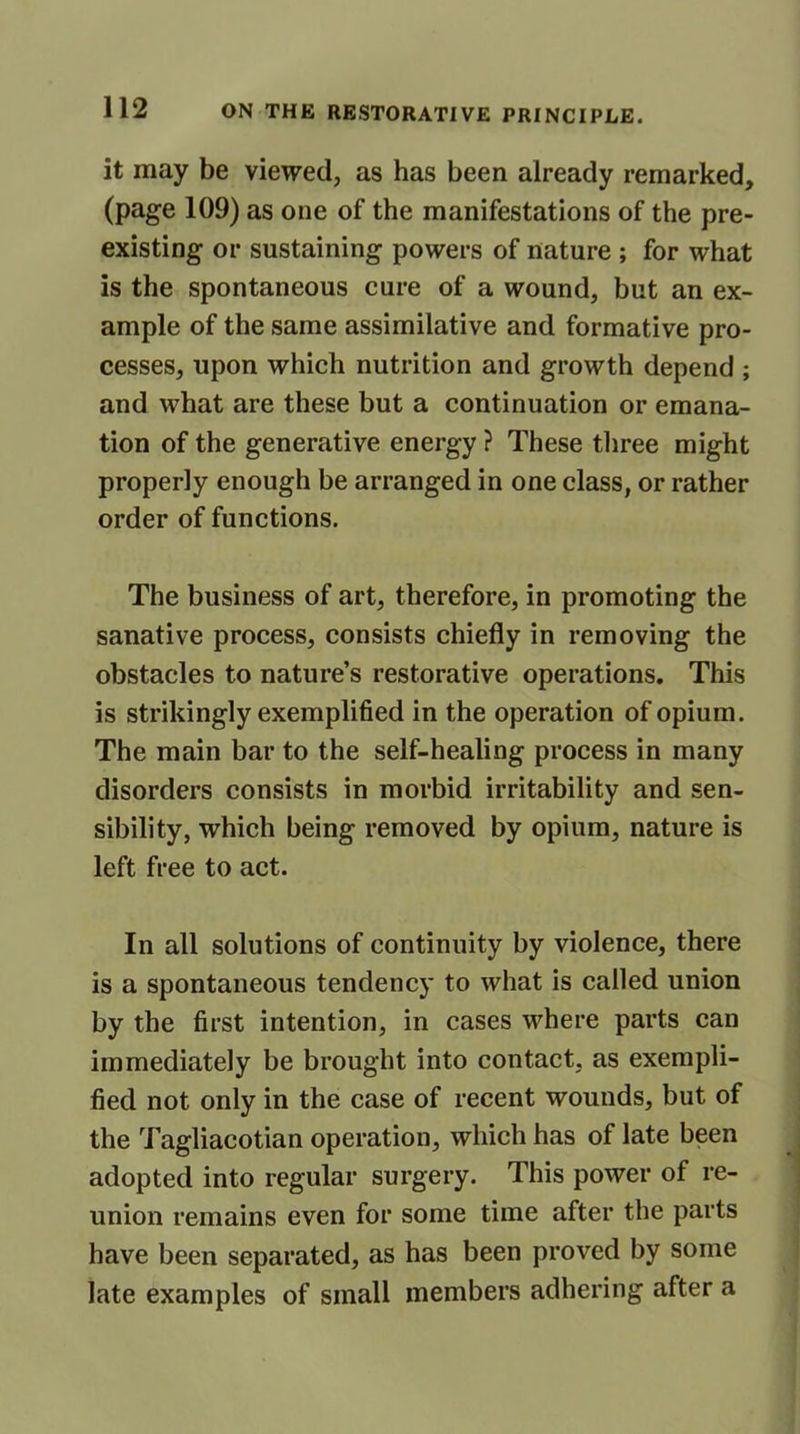 it may be viewed, as has been already remarked, (page 109) as one of the manifestations of the pre- existing or sustaining powers of nature ; for what is the spontaneous cure of a wound, but an ex- ample of the same assimilative and formative pro- cesses, upon which nutrition and growth depend ; and what are these but a continuation or emana- tion of the generative energy ? These three might properly enough be arranged in one class, or rather order of functions. The business of art, therefore, in promoting the sanative process, consists chiefly in removing the obstacles to nature’s restorative operations. This is strikingly exemplified in the operation of opium. The main bar to the self-healing process in many disorders consists in morbid irritability and sen- sibility, which being removed by opium, nature is left free to act. In all solutions of continuity by violence, there is a spontaneous tendency to what is called union by the first intention, in cases where parts can immediately be brought into contact, as exempli- fied not only in the case of recent wounds, but of the Tagliacotian operation, which has of late been adopted into regular surgery. This power of re- union remains even for some time after the parts have been separated, as has been proved by some late examples of small members adhering after a