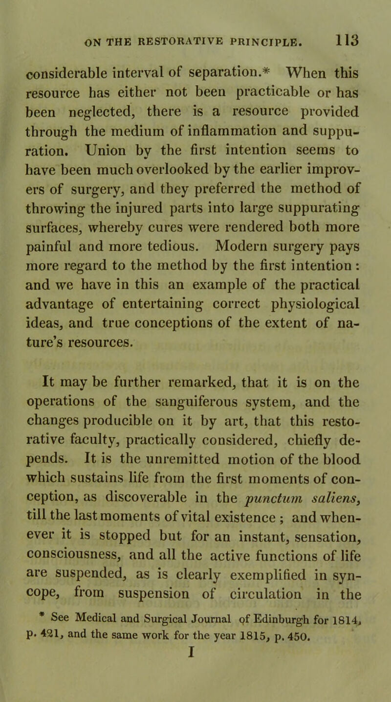 considerable interval of separation.* When this resource has either not been practicable or has been neglected, there is a resource provided through the medium of inflammation and suppu- ration. Union bv the first intention seems to have been much overlooked by the earlier improv- ers of surgery, and they preferred the method of throwing the injured parts into large suppurating surfaces, whereby cures were rendered both more painful and more tedious. Modern surgery pays more regard to the method by the first intention: and we have in this an example of the practical advantage of entertaining correct physiological ideas, and true conceptions of the extent of na- ture’s resources. It may be further remarked, that it is on the operations of the sanguiferous system, and the changes producible on it by art, that this resto- rative faculty, practically considered, chiefly de- pends. It is the unremitted motion of the blood which sustains life from the first moments of con- ception, as discoverable in the punctum saliens, till the last moments of vital existence ; and when- ever it is stopped but for an instant, sensation, consciousness, and all the active functions of life are suspended, as is clearly exemplified in syn- cope, from suspension of circulation in the * See Medical and Surgical Journal of Edinburgh for 1814, p. 421, and the same work for the year 1815, p. 450. I