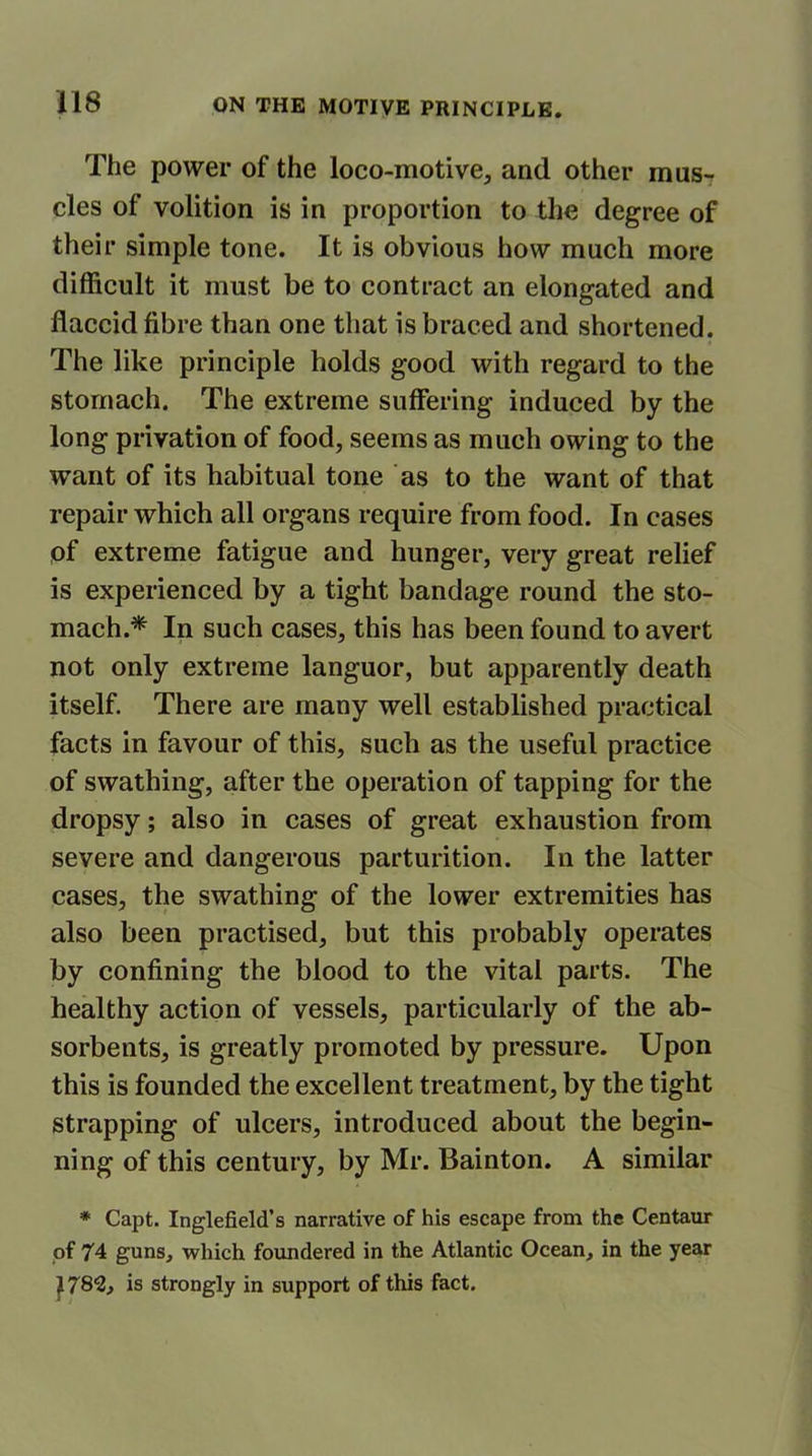 The power of the loco-motive, and other mus- cles of volition is in proportion to the degree of their simple tone. It is obvious how much more difficult it must be to contract an elongated and flaccid fibre than one that is braced and shortened. The like principle holds good with regard to the stomach. The extreme suffering induced by the long privation of food, seems as much owing to the want of its habitual tone as to the want of that repair which all organs require from food. In cases pf extreme fatigue and hunger, very great relief is experienced by a tight bandage round the sto- mach.* In such cases, this has been found to avert not only extreme languor, but apparently death itself. There are many well established practical facts in favour of this, such as the useful practice of swathing, after the operation of tapping for the dropsy; also in cases of great exhaustion from severe and dangerous parturition. In the latter cases, the swathing of the lower extremities has also been practised, but this probably operates by confining the blood to the vital parts. The healthy action of vessels, particularly of the ab- sorbents, is greatly promoted by pressure. Upon this is founded the excellent treatment, by the tight strapping of ulcers, introduced about the begin- ning of this century, by Mr. Bainton. A similar * Capt. Inglefield’s narrative of his escape from the Centaur of 74 guns, which foundered in the Atlantic Ocean, in the year 1782, is strongly in support of this fact.