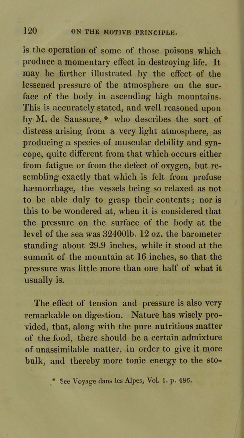 is the operation of some of those poisons which produce a momentary effect in destroying life. It may be farther illustrated by the effect of the lessened pressure of the atmosphere on the sur- face of the body in ascending high mountains. This is accurately stated, and well reasoned upon by M. de Saussure, * who describes the sort of distress arising from a very light atmosphere, as producing a species of muscular debility and syn- cope, quite different from that which occurs either from fatigue or from the defect of oxygen, but re- sembling exactly that which is felt from profuse haemorrhage, the vessels being so relaxed as not to be able duly to grasp their contents; nor is this to be wondered at, when it is considered that the pressure on the surface of the body at the level of the sea was 324001b. 12 oz. the barometer standing about 29.9 inches, while it stood at the summit of the mountain at 16 inches, so that the pressure was little more than one half of what it usually is. The effect of tension and pressure is also very remarkable on digestion. Nature has wisely pro- vided, that, along with the pure nutritious matter of the food, there should be a certain admixture of unassimilable matter, in order to give it more bulk, and thereby more tonic energy to the sto- * See Voyage dans les Alpes, Vol. 1. p. 486.