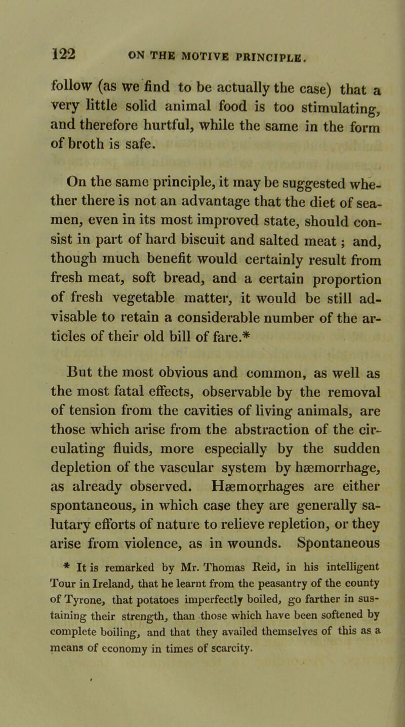 follow (as we find to be actually the case) that a very little solid animal food is too stimulating, and therefore hurtful, while the same in the form of broth is safe. On the same principle, it may be suggested whe- ther there is not an advantage that the diet of sea- men, even in its most improved state, should con- sist in part of hard biscuit and salted meat; and, though much benefit would certainly result from fresh meat, soft bread, and a certain proportion of fresh vegetable matter, it would be still ad- visable to retain a considerable number of the ar- ticles of their old bill of fare.* But the most obvious and common, as well as the most fatal effects, observable by the removal of tension from the cavities of living animals, are those which arise from the abstraction of the cir- culating fluids, more especially by the sudden depletion of the vascular system by haemorrhage, as already observed. Haemorrhages are either spontaneous, in which case they are generally sa- lutary efforts of nature to relieve repletion, or they arise from violence, as in wounds. Spontaneous * It is remarked by Mr. Thomas Reid, in his intelligent Tour in Ireland, that he learnt from the peasantry of the county of Tyrone, that potatoes imperfectly boiled, go farther in sus- taining their strength, than those which have been softened by complete boiling, and that they availed themselves of this as a means of economy in times of scarcity.