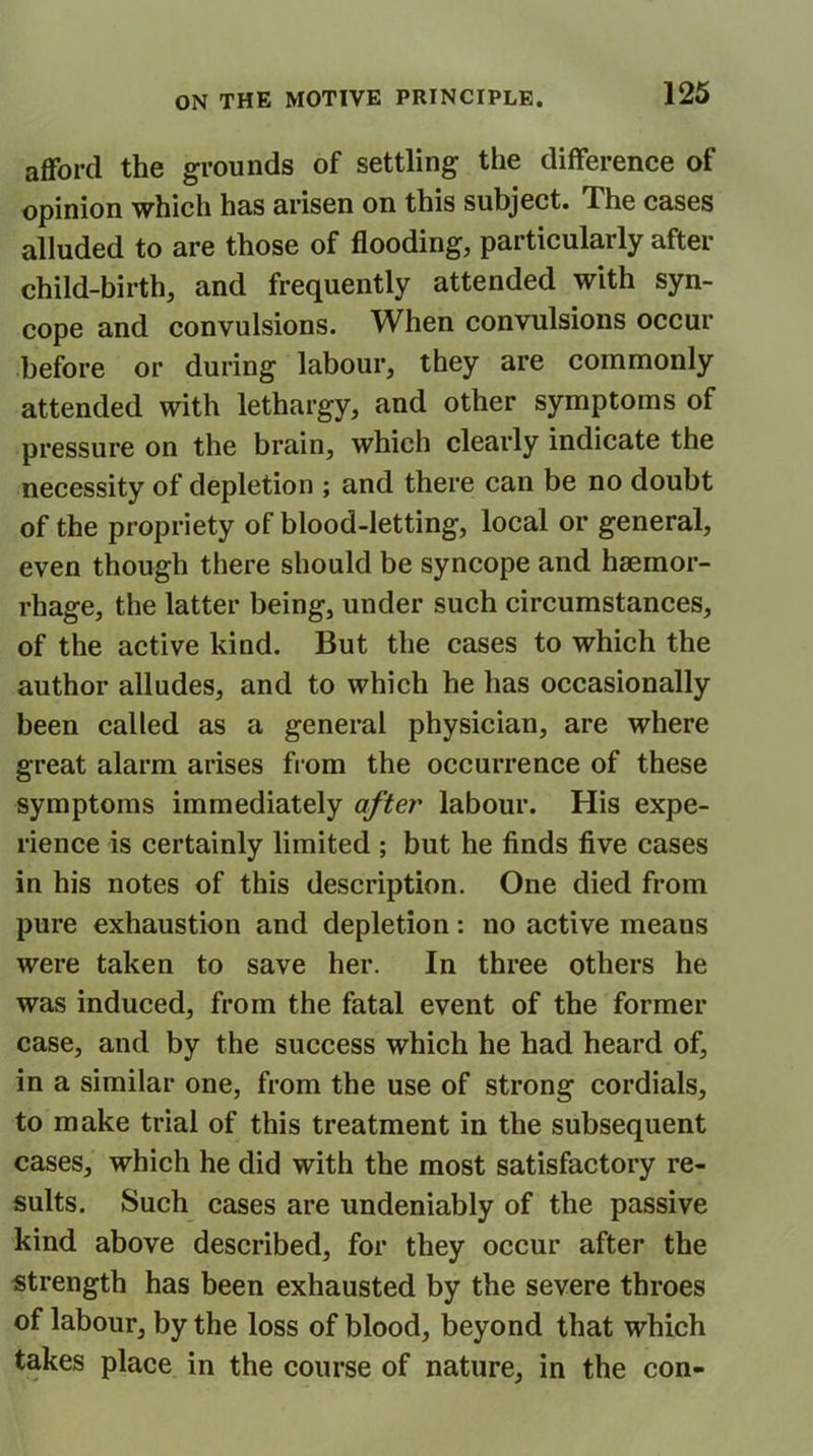 afford the grounds of settling the difference of opinion which has arisen on this subject. The cases alluded to are those of flooding, particularly after child-birth, and frequently attended with syn- cope and convulsions. When convulsions occur before or during labour, they are commonly attended with lethargy, and other symptoms of pressure on the brain, which clearly indicate the necessity of depletion ; and there can be no doubt of the propriety of blood-letting, local or general, even though there should be syncope and haemor- rhage, the latter being, under such circumstances, of the active kind. But the cases to which the author alludes, and to which he has occasionally been called as a general physician, are where great alarm arises from the occurrence of these symptoms immediately after labour. His expe- rience is certainly limited ; but he finds five cases in his notes of this description. One died from pure exhaustion and depletion: no active means were taken to save her. In three others he was induced, from the fatal event of the former case, and by the success which he had heard of, in a similar one, from the use of strong cordials, to make trial of this treatment in the subsequent cases, which he did with the most satisfactory re- sults. Such cases are undeniably of the passive kind above described, for they occur after the strength has been exhausted by the severe throes of labour, by the loss of blood, beyond that which takes place in the course of nature, in the con-