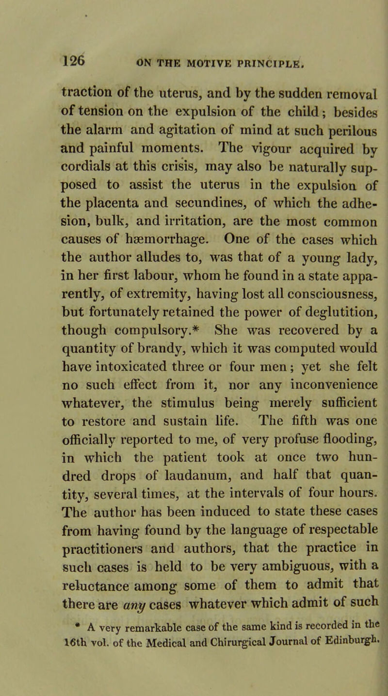 traction of the uterus, and by the sudden removal of tension on the expulsion of the child; besides the alarm and agitation of mind at such perilous and painful moments. The vigour acquired by cordials at this crisis, may also be naturally sup- posed to assist the uterus in the expulsion of the placenta and secundines, of which the adhe- sion, bulk, and irritation, are the most common causes of hsemorrhage. One of the cases which the author alludes to, was that of a young lady, in her first labour, whom he found in a state appa- rently, of extremity, having lost all consciousness, but fortunately retained the power of deglutition, though compulsory.* She was recovered by a quantity of brandy, which it was computed would have intoxicated three or four men; yet she felt no such effect from it, nor any inconvenience whatever, the stimulus being merely sufficient to restore and sustain life. The fifth was one officially reported to me, of very profuse flooding, in which the patient took at once two hun- dred drops of laudanum, and half that quan- tity, several times, at the intervals of four hours. The author has been induced to state these cases from having found by the language of respectable practitioners and authors, that the practice in such cases is held to be very ambiguous, with a reluctance among some of them to admit that there are any cases whatever which admit of such * A very remarkable case of the same kind is recorded in the 16th vol. of the Medical and Chirurgical Journal of Edinburgh.