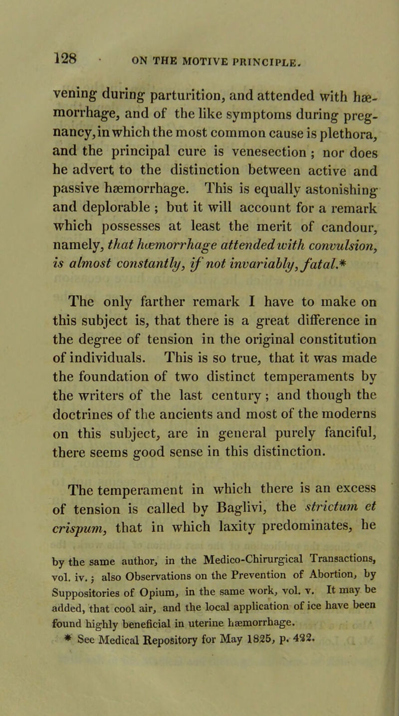 vening during parturition, and attended with hae- morrhage, and of the like symptoms during preg- nancy, in which the most common cause is plethora, and the principal cure is venesection ; nor does he advert to the distinction between active and passive haemorrhage. This is equally astonishing and deplorable ; but it will account for a remark which possesses at least the merit of candour, namely, that haemorrhage attended with convulsion, is almost constantly, if not invariably, fatal.* The only farther remark I have to make on this subject is, that there is a great difference in the degree of tension in the original constitution of individuals. This is so true, that it was made the foundation of two distinct temperaments by the writers of the last century ; and though the doctrines of the ancients and most of the moderns on this subject, are in general purely fanciful, there seems good sense in this distinction. The temperament in which there is an excess of tension is called by Baglivi, the strictum et crispum, that in which laxity predominates, he by the same author, in the Medico-Chirurgical Transactions, vol. iv.; also Observations on the Prevention of Abortion, by Suppositories of Opium, in the same work, vol. v. It may be added, that cool air, and the local application of ice have been found highly beneficial in uterine haemorrhage. * See Medical Repository for May 1825, p. 432.