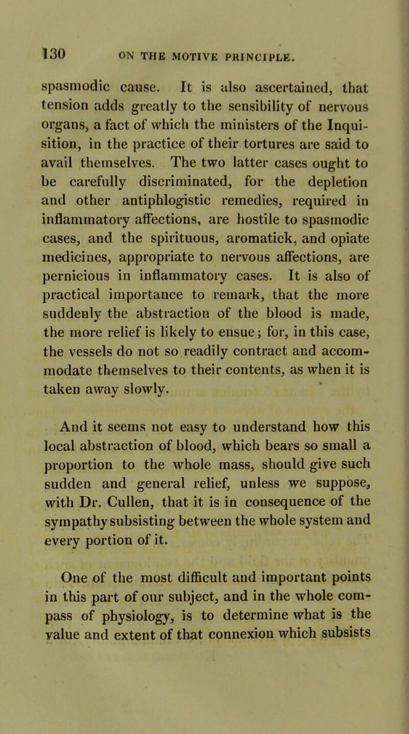 spasmodic cause. It is also ascertained, that tension adds greatly to the sensibility of nervous organs, a fact of which the ministers of the Inqui- sition, in the practice of their tortures are said to avail themselves. The two latter cases ought to be carefully discriminated, for the depletion and other antiphlogistic remedies, required in inflammatory affections, are hostile to spasmodic cases, and the spirituous, aromatick, and opiate medicines, appropriate to nervous affections, are pernicious in inflammatory cases. It is also of practical importance to remark, that the more suddenly the abstraction of the blood is made, the more relief is likely to ensue; for, in this case, the vessels do not so readily contract and accom- modate themselves to their contents, as when it is taken away slowly. And it seems not easy to understand how this local abstraction of blood, which bears so small a proportion to the whole mass, should give such sudden and general relief, unless we suppose, with Dr. Cullen, that it is in consequence of the sympathy subsisting between the whole system and every portion of it. One of the most difficult and important points in this part of our subject, and in the whole com- pass of physiology, is to determine what is the value and extent of that connexion which subsists