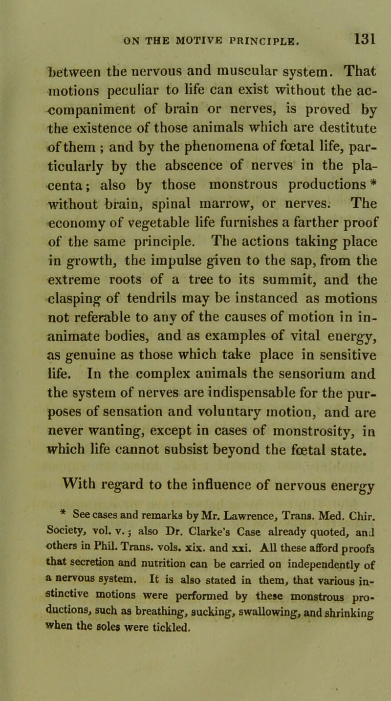 between the nervous and muscular system. That motions peculiar to life can exist without the ac- companiment of brain or nerves, is proved by the existence of those animals which are destitute of them ; and by the phenomena of foetal life, par- ticularly by the abscence of nerves in the pla- centa ; also by those monstrous productions * without brain, spinal marrow, or nerves. The economy of vegetable life furnishes a farther proof of the same principle. The actions taking place in growth, the impulse given to the sap, from the extreme roots of a tree to its summit, and the clasping of tendrils may be instanced as motions not referable to any of the causes of motion in in- animate bodies, and as examples of vital energy, as genuine as those which take place in sensitive life. In the complex animals the sensorium and the system of nerves are indispensable for the pur- poses of sensation and voluntary motion, and are never wanting, except in cases of monstrosity, in which life cannot subsist beyond the foetal state. With regard to the influence of nervous energy * See cases and remarks by Mr. Lawrence, Trans. Med. Chir. Society, vol. v. j also Dr. Clarke’s Case already quoted, and others in Phil. Trans, vols. xix. and xxi. All these afford proofs that secretion and nutrition can be carried on independently of a nervous system. It is also stated in them, that various in- stinctive motions were performed by these monstrous pro- ductions, such as breathing, sucking, swallowing, and shrinking when the soles were tickled.