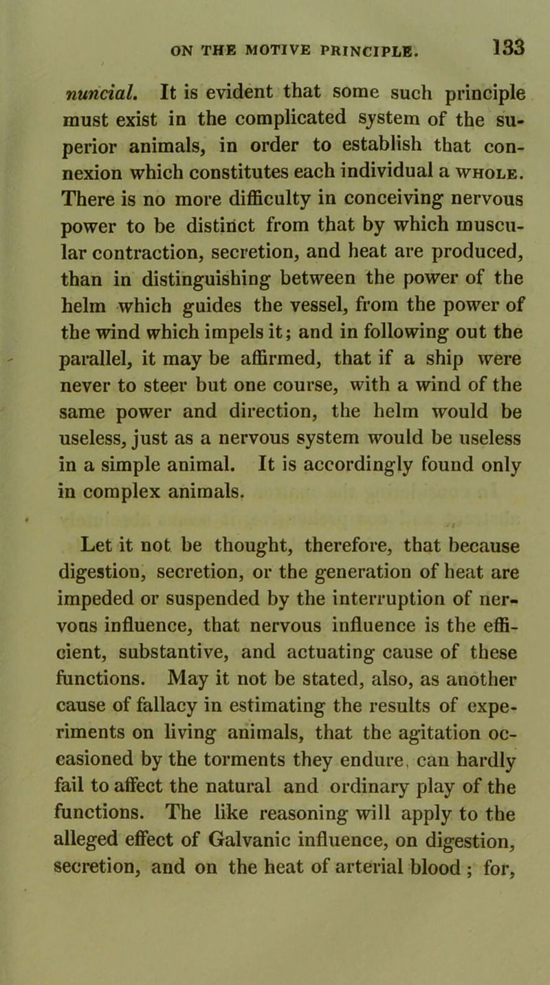 / nuncial. It is evident that some such principle must exist in the complicated system of the su- perior animals, in order to establish that con- nexion which constitutes each individual a whole. There is no more difficulty in conceiving nervous power to be distinct from that by which muscu- lar contraction, secretion, and heat are produced, than in distinguishing between the power of the helm which guides the vessel, from the power of the wind which impels it; and in following out the parallel, it may be affirmed, that if a ship were never to steer but one course, with a wind of the same power and direction, the helm would be useless, just as a nervous system would be useless in a simple animal. It is accordingly found only in complex animals. Let it not be thought, therefore, that because digestion, secretion, or the generation of heat are impeded or suspended by the interruption of ner- vous influence, that nervous influence is the effi- cient, substantive, and actuating cause of these functions. May it not be stated, also, as another cause of fallacy in estimating the results of expe- riments on living animals, that the agitation oc- casioned by the torments they endure, can hardly fail to affect the natural and ordinary play of the functions. The like reasoning will apply to the alleged effect of Galvanic influence, on digestion, secretion, and on the heat of arterial blood ; for,