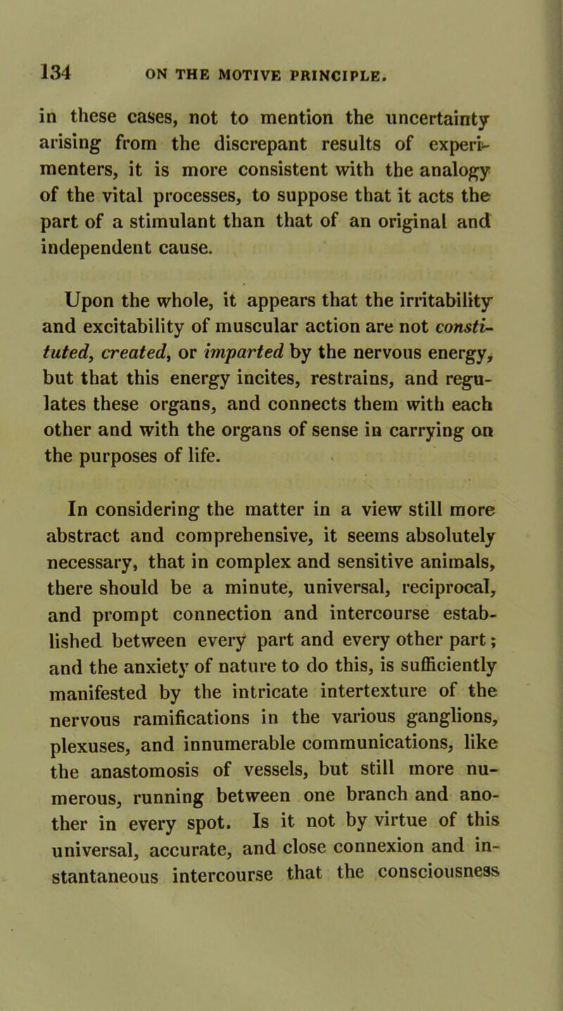 in these cases, not to mention the uncertainty arising from the discrepant results of experi- menters, it is more consistent with the analogy of the vital processes, to suppose that it acts the part of a stimulant than that of an original and independent cause. Upon the whole, it appears that the irritability and excitability of muscular action are not consti- tuted, created, or imparted by the nervous energy, but that this energy incites, restrains, and regu- lates these organs, and connects them with each other and with the organs of sense in carrying on the purposes of life. In considering the matter in a view still more abstract and comprehensive, it seems absolutely necessary, that in complex and sensitive animals, there should be a minute, universal, reciprocal, and prompt connection and intercourse estab- lished between every part and every other part; and the anxiety of nature to do this, is sufficiently manifested by the intricate intertexture of the nervous ramifications in the various ganglions, plexuses, and innumerable communications, like the anastomosis of vessels, but still more nu- merous, running between one branch and ano- ther in every spot. Is it not by virtue of this universal, accurate, and close connexion and in- stantaneous intercourse that the consciousness