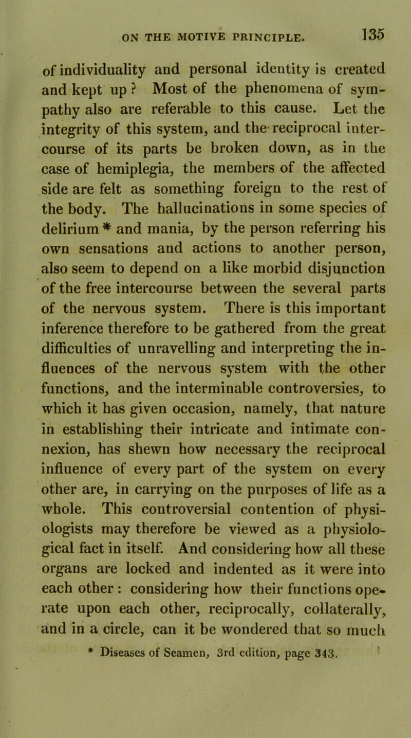 of individuality and personal identity is created and kept up ? Most of the phenomena of sym- pathy also are referable to this cause. Let the integrity of this system, and the reciprocal inter- course of its parts be broken down, as in the case of hemiplegia, the members of the affected side are felt as something foreign to the rest of the body. The hallucinations in some species of delirium* and mania, by the person referring his own sensations and actions to another person, also seem to depend on a like morbid disjunction of the free intercourse between the several parts of the nervous system. There is this important inference therefore to be gathered from the great difficulties of unravelling and interpreting the in- fluences of the nervous system with the other functions, and the interminable controversies, to which it has given occasion, namely, that nature in establishing their intricate and intimate con- nexion, has shewn how necessary the reciprocal influence of every part of the system on every other are, in carrying on the purposes of life as a whole. This controversial contention of physi- ologists may therefore be viewed as a physiolo- gical fact in itself. And considering how all these organs are locked and indented as it were into each other : considering how their functions ope- rate upon each other, reciprocally, collaterally, and in a circle, can it be wondered that so much * Diseases of Seamen, 3rd edition, page 343.