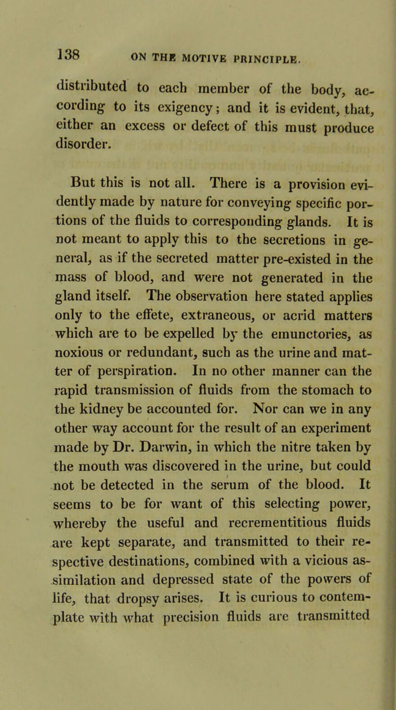 distributed to each member of the body, ac- cording to its exigency; and it is evident, that, either an excess or defect of this must produce disorder. But this is not all. There is a provision evi- dently made by nature for conveying specific por- tions of the fluids to corresponding glands. It is not meant to apply this to the secretions in ge- neral, as if the secreted matter pre-existed in the mass of blood, and were not generated in the gland itself. The observation here stated applies only to the effete, extraneous, or acrid matters which are to be expelled by the emunctories, as noxious or redundant, such as the urine and mat- ter of perspiration. In no other manner can the rapid transmission of fluids from the stomach to the kidney be accounted for. Nor can we in any other way account for the result of an experiment made by Dr. Darwin, in which the nitre taken by the mouth was discovered in the urine, but could i not be detected in the serum of the blood. It seems to be for want of this selecting power, whereby the useful and recrementitious fluids are kept separate, and transmitted to their re- spective destinations, combined with a vicious as- similation and depressed state of the powers of life, that dropsy arises. It is curious to contem- plate with what precision fluids are transmitted