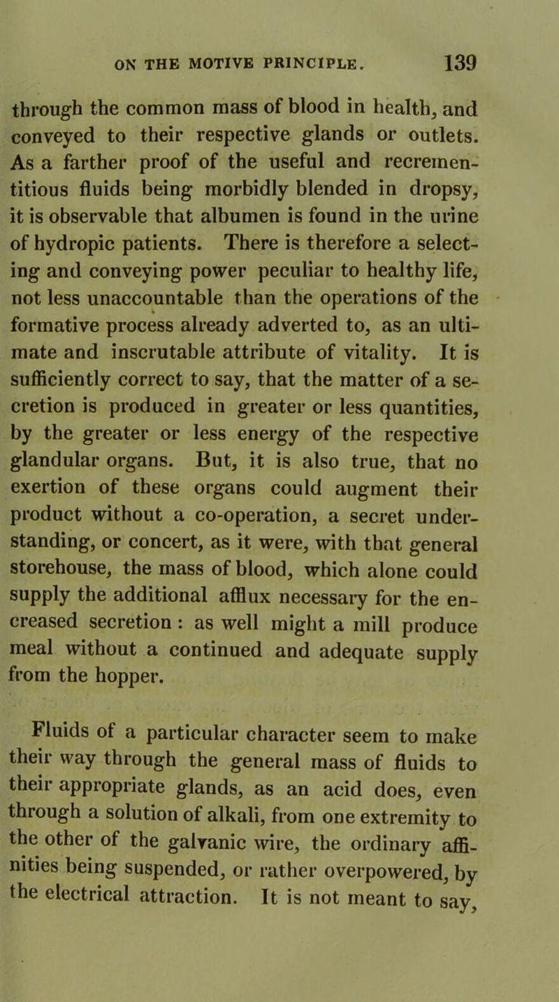 through the common mass of blood in health, and conveyed to their respective glands or outlets. As a farther proof of the useful and recremen- titious fluids being morbidly blended in dropsy, it is observable that albumen is found in the urine of hydropic patients. There is therefore a select- ing and conveying power peculiar to healthy life, not less unaccountable than the operations of the formative process already adverted to, as an ulti- mate and inscrutable attribute of vitality. It is sufficiently correct to say, that the matter of a se- cretion is produced in greater or less quantities, by the greater or less energy of the respective glandular organs. But, it is also true, that no exertion of these organs could augment their product without a co-operation, a secret under- standing, or concert, as it were, with that general storehouse, the mass of blood, which alone could supply the additional afflux necessary for the en- creased secretion: as well might a mill produce meal without a continued and adequate supply from the hopper. Fluids of a particular character seem to make their way through the general mass of fluids to their appropriate glands, as an acid does, even through a solution of alkali, from one extremity to the other of the galvanic wire, the ordinary affi- nities being suspended, or rather overpowered, by the electrical attraction. It is not meant to say.