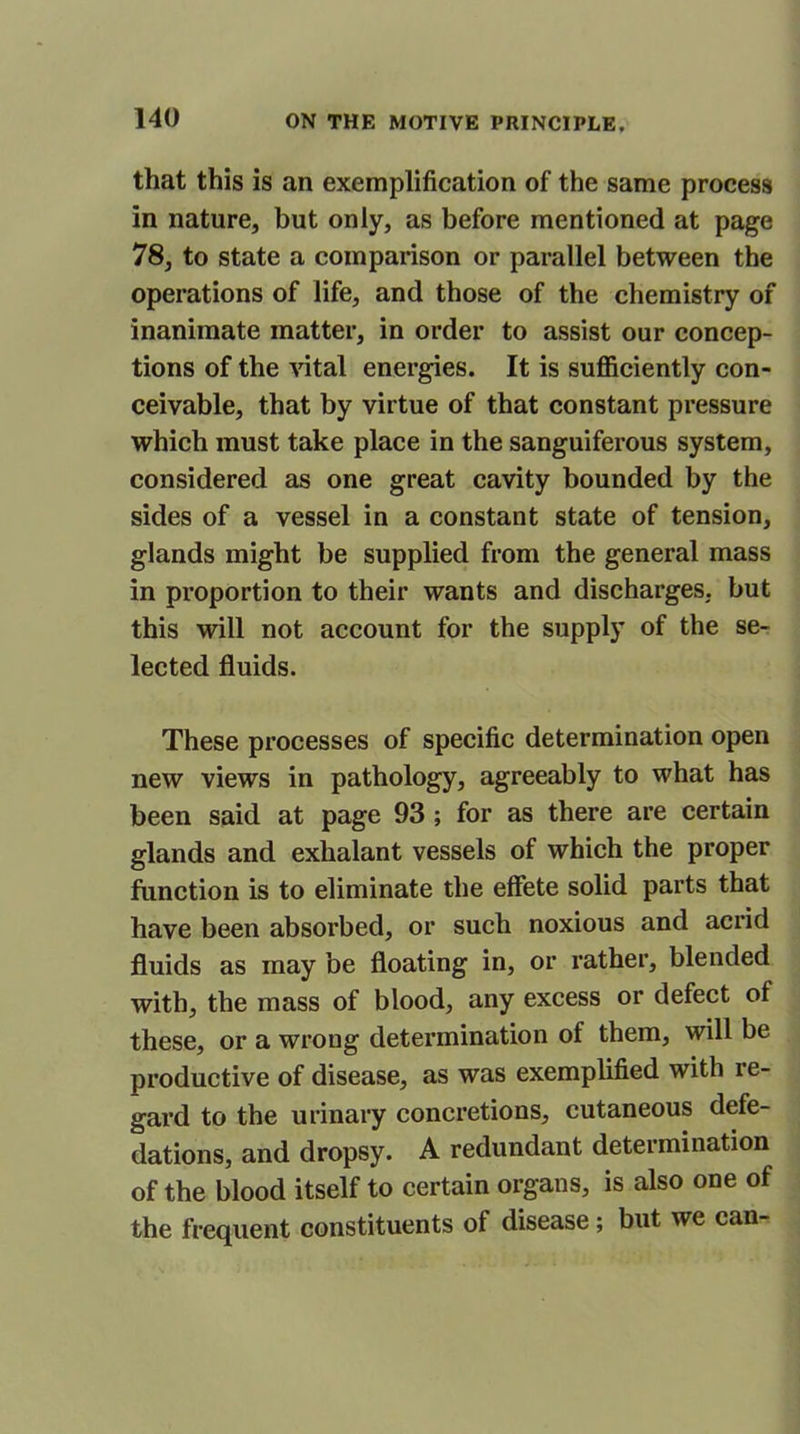 that this is an exemplification of the same process in nature, but only, as before mentioned at page 78, to state a comparison or parallel between the operations of life, and those of the chemistry of inanimate matter, in order to assist our concep- tions of the vital energies. It is sufficiently con- ceivable, that by virtue of that constant pressure which must take place in the sanguiferous system, considered as one great cavity bounded by the sides of a vessel in a constant state of tension, glands might be supplied from the general mass in proportion to their wants and discharges, but this will not account for the supply of the se- lected fluids. These processes of specific determination open new views in pathology, agreeably to what has been said at page 93 ; for as there are certain glands and exhalant vessels of which the proper function is to eliminate the effete solid parts that have been absorbed, or such noxious and acrid fluids as may be floating in, or rather, blended with, the mass of blood, any excess or defect of these, or a wrong determination of them, will be productive of disease, as was exemplified with re- gard to the urinary concretions, cutaneous defe- dations, and dropsy. A redundant determination of the blood itself to certain organs, is also one of the frequent constituents of disease; but we can-