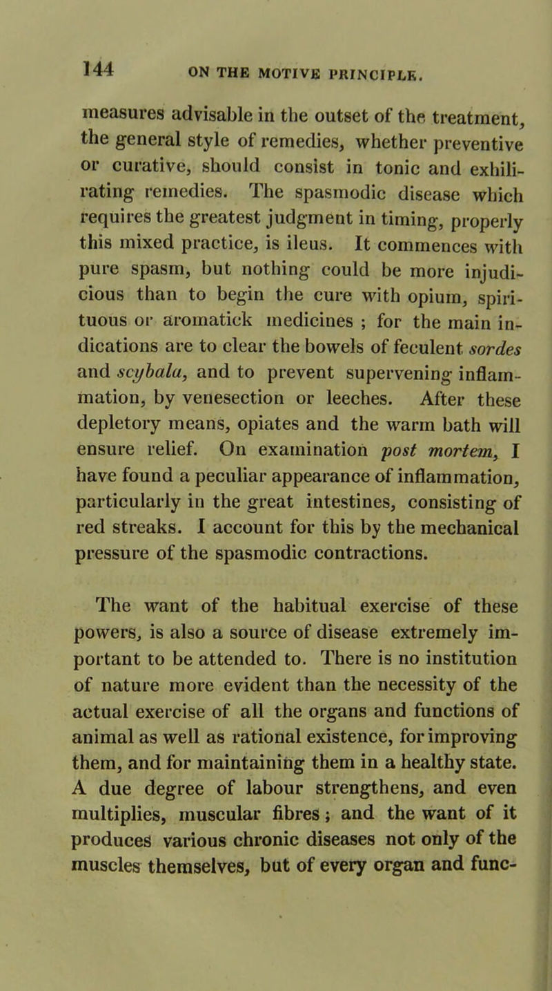 measures advisable in the outset of the treatment, the general style of remedies, whether preventive or curative, should consist in tonic and exhili- rating remedies. The spasmodic disease which requires the greatest judgment in timing, properly this mixed practice, is ileus. It commences with pure spasm, but nothing could be more injudi- cious than to begin the cure with opium, spiri- tuous or aroinatick medicines ; for the main in- dications are to clear the bowels of feculent sordes and scybala, and to prevent supervening inflam- mation, by venesection or leeches. After these depletory means, opiates and the warm bath will ensure relief. On examination post mortem, I have found a peculiar appearance of inflammation, particularly in the great intestines, consisting of red streaks. I account for this by the mechanical pressure of the spasmodic contractions. The want of the habitual exercise of these powers, is also a source of disease extremely im- portant to be attended to. There is no institution of nature more evident than the necessity of the actual exercise of all the organs and functions of animal as well as rational existence, for improving them, and for maintaining them in a healthy state. A due degree of labour strengthens, and even multiplies, muscular fibres; and the want of it produces various chronic diseases not only of the muscles themselves, but of every organ and func-