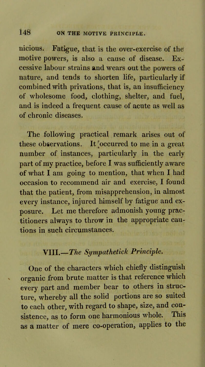 nicious. Fatigue, that is the over-exercise of the motive powers, is also a cause of disease. Ex- cessive labour strains and wears out the powers of nature, and tends to shorten life, particularly if combined with privations, that is, an insufficiency of wholesome food, clothing, shelter, and fuel, and is indeed a frequent cause of acute as well as of chronic diseases. The following practical remark arises out of these observations. It [occurred to me in a great number of instances, particularly in the early part of my practice, before I was sufficiently aware of what I am going to mention, that when I had occasion to recommend air and exercise, I found that the patient, from misapprehension, in almost every instance, injured himself by fatigue and ex- posure. Let me therefore admonish young prac- titioners always to throw in the appropriate cau- tions in such circumstances. VIII.—The Sympathetick Principle. One of the characters which chiefly distinguish organic from brute matter is that reference which every part and member bear to others in struc- ture, whereby all the solid portions are so suited to each other, with regard to shape, size, and con- sistence, as to form one harmonious whole. This as a matter of mere co-operationj applies to the