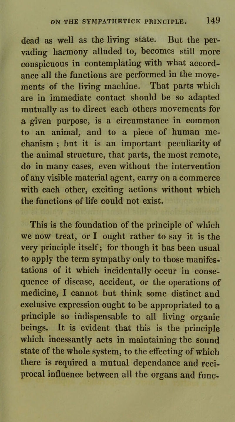 dead as well as the living state. But the per- vading harmony alluded to, becomes still more conspicuous in contemplating with what accord- ance all the functions are performed in the move- ments of the living machine. That parts which are in immediate contact should be so adapted mutually as to direct each others movements for a given purpose, is a circumstance in common to an animal, and to a piece of human me- chanism ; but it is an important peculiarity of the animal structure, that parts, the most remote, do in many cases, even without the intervention of any visible material agent, carry on a commerce with each other, exciting actions without which the functions of life could not exist. This is the foundation of the principle of which we now treat, or I ought rather to say it is the very principle itself; for though it has been usual to apply the term sympathy only to those manifes- tations of it which incidentally occur in conse- quence of disease, accident, or the operations of medicine, I cannot but think some distinct and exclusive expression ought to be appropriated to a principle so indispensable to all living organic beings. It is evident that this is the principle which incessantly acts in maintaining the sound state of the whole system, to the effecting of which there is required a mutual dependance and reci- procal influence between all the organs and func-