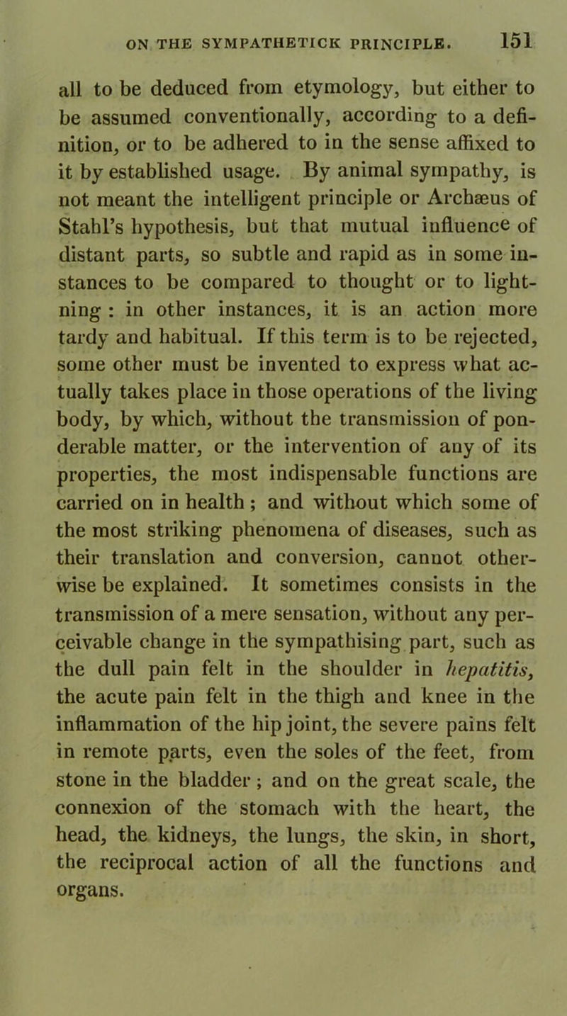 all to be deduced from etymology, but either to be assumed conventionally, according to a defi- nition, or to be adhered to in the sense affixed to it by established usage. By animal sympathy, is not meant the intelligent principle or Archseus of Stahl’s hypothesis, but that mutual influence of distant parts, so subtle and rapid as in some in- stances to be compared to thought or to light- ning : in other instances, it is an action more tardy and habitual. If this term is to be rejected, some other must be invented to express what ac- tually takes place in those operations of the living body, by which, without the transmission of pon- derable matter, or the intervention of any of its properties, the most indispensable functions are carried on in health ; and without which some of the most striking phenomena of diseases, such as their translation and conversion, cannot other- wise be explained. It sometimes consists in the transmission of a mere sensation, without any per- ceivable change in the sympathising part, such as the dull pain felt in the shoulder in hepatitis, the acute pain felt in the thigh and knee in the inflammation of the hip joint, the severe pains felt in remote parts, even the soles of the feet, from stone in the bladder ; and on the great scale, the connexion of the stomach with the heart, the head, the kidneys, the lungs, the skin, in short, the reciprocal action of all the functions and organs.