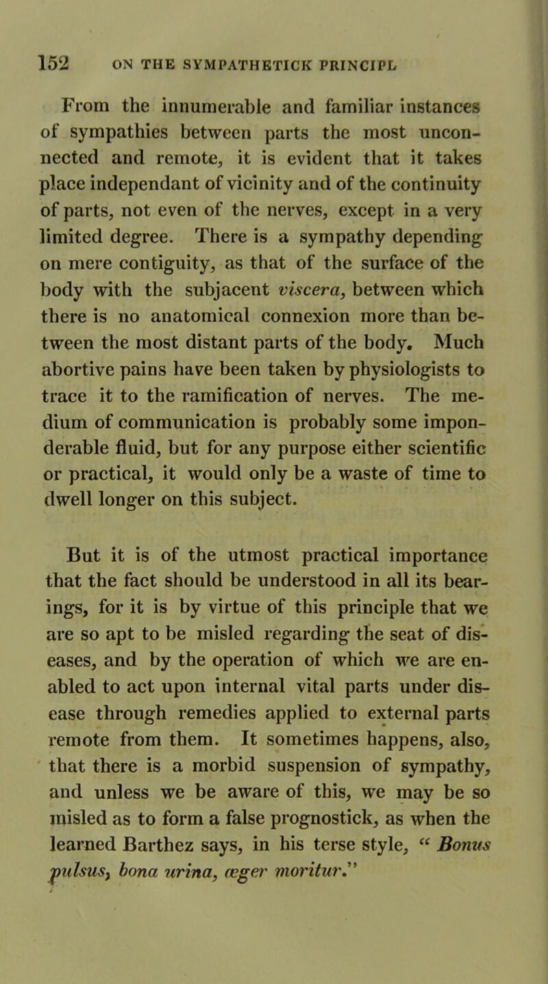 From the innumerable and familiar instances of sympathies between parts the most uncon- nected and remote, it is evident that it takes place independant of vicinity and of the continuity of parts, not even of the nerves, except in a very limited degree. There is a sympathy depending on mere contiguity, as that of the surface of the body with the subjacent viscera, between which there is no anatomical connexion more than be- tween the most distant parts of the body. Much abortive pains have been taken by physiologists to trace it to the ramification of nerves. The me- dium of communication is probably some impon- derable fluid, but for any purpose either scientific or practical, it would only be a waste of time to dwell longer on this subject. But it is of the utmost practical importance that the fact should be understood in all its bear- ings, for it is by virtue of this principle that we are so apt to be misled regarding the seat of dis- eases, and by the operation of which we are en- abled to act upon internal vital parts under dis- ease through remedies applied to external parts remote from them. It sometimes happens, also, that there is a morbid suspension of sympathy, and unless we be aware of this, we may be so misled as to form a false prognostick, as when the learned Barthez says, in his terse style, “ Bonus 'pulsus, bona urina, (eger moritur