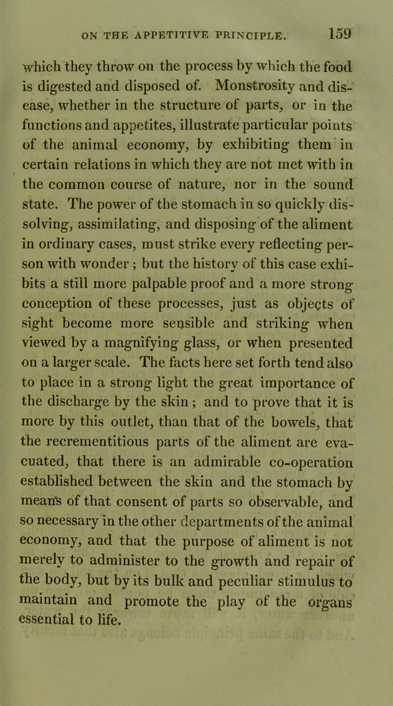 which they throw on the process by which the food is digested and disposed of. Monstrosity and dis- ease, whether in the structure of parts, or in the functions and appetites, illustrate particular points of the animal economy, by exhibiting them in certain relations in which they are not met with in the common course of nature, nor in the sound state. The power of the stomach in so quickly dis- solving, assimilating, and disposing of the aliment in ordinary cases, must strike every reflecting per- son with wonder ; but the history of this case exhi- bits a still more palpable proof and a more strong- conception of these processes, just as objects of sight become more sensible and striking when viewed by a magnifying glass, or when presented on a larger scale. The facts here set forth tend also to place in a strong light the great importance of the discharge by the skin; and to prove that it is more by this outlet, than that of the bowels, that the recrementitious parts of the aliment are eva- cuated, that there is an admirable co-operation established between the skin and the stomach by mean's of that consent of parts so observable, and so necessary in the other departments of the animal economy, and that the purpose of aliment is not merely to administer to the growth and repair of the body, but by its bulk and peculiar stimulus to maintain and promote the play of the organs essential to life.